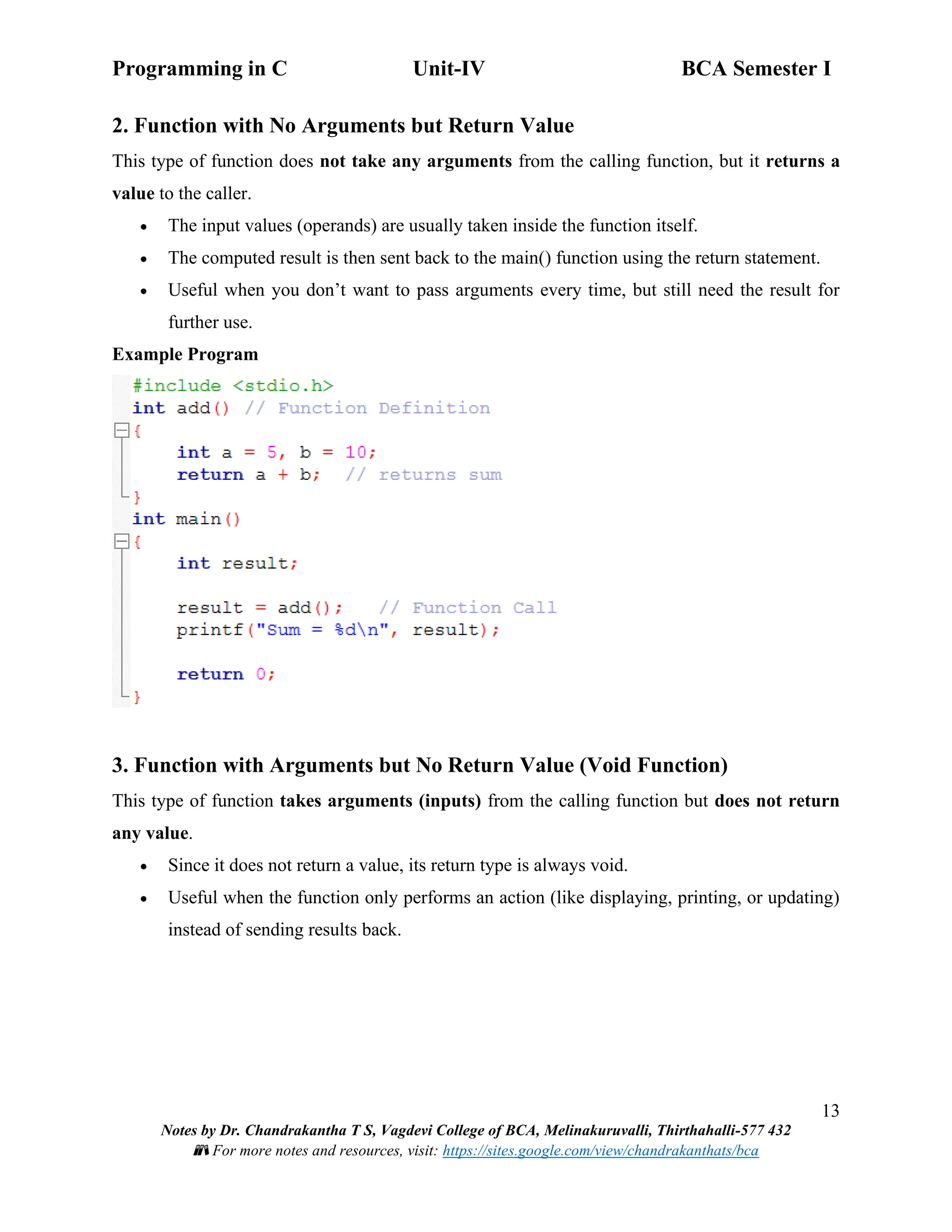 Programming in C Unit-IV BCA Semester I
13
Notes by Dr. Chandrakantha T S, Vagdevi College of BCA, Melinakuruvalli, Thirthahalli-577 432
📚 For more notes and resources, visit: https://sites.google.com/view/chandrakanthats/bca
2. Function with No Arguments but Return Value
This type of function does not take any arguments from the calling function, but it returns a
value to the caller.
• The input values (operands) are usually taken inside the function itself.
• The computed result is then sent back to the main() function using the return statement.
• Useful when you don’t want to pass arguments every time, but still need the result for
further use.
Example Program
3. Function with Arguments but No Return Value (Void Function)
This type of function takes arguments (inputs) from the calling function but does not return
any value.
• Since it does not return a value, its return type is always void.
• Useful when the function only performs an action (like displaying, printing, or updating)
instead of sending results back.
 