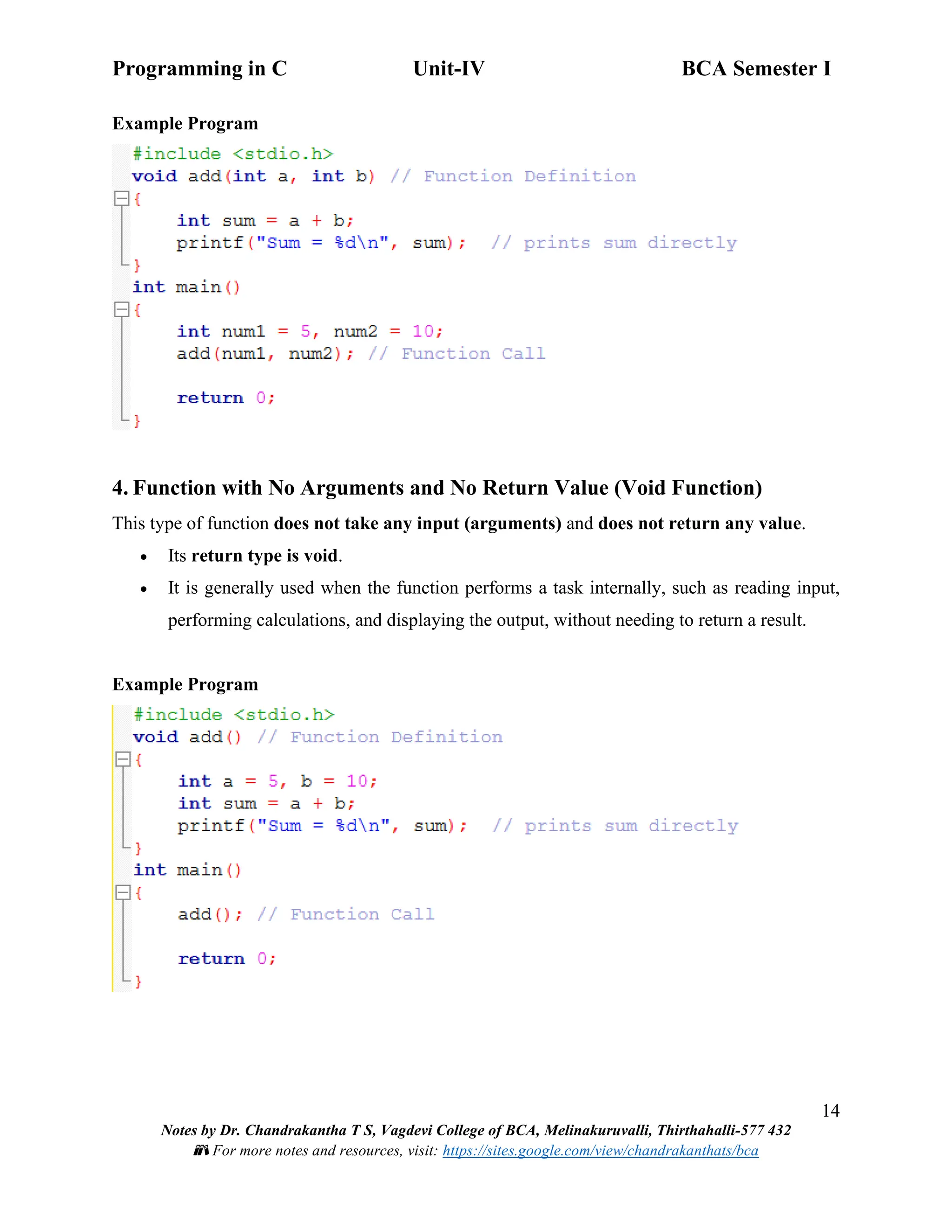 Programming in C Unit-IV BCA Semester I
14
Notes by Dr. Chandrakantha T S, Vagdevi College of BCA, Melinakuruvalli, Thirthahalli-577 432
📚 For more notes and resources, visit: https://sites.google.com/view/chandrakanthats/bca
Example Program
4. Function with No Arguments and No Return Value (Void Function)
This type of function does not take any input (arguments) and does not return any value.
• Its return type is void.
• It is generally used when the function performs a task internally, such as reading input,
performing calculations, and displaying the output, without needing to return a result.
Example Program
 