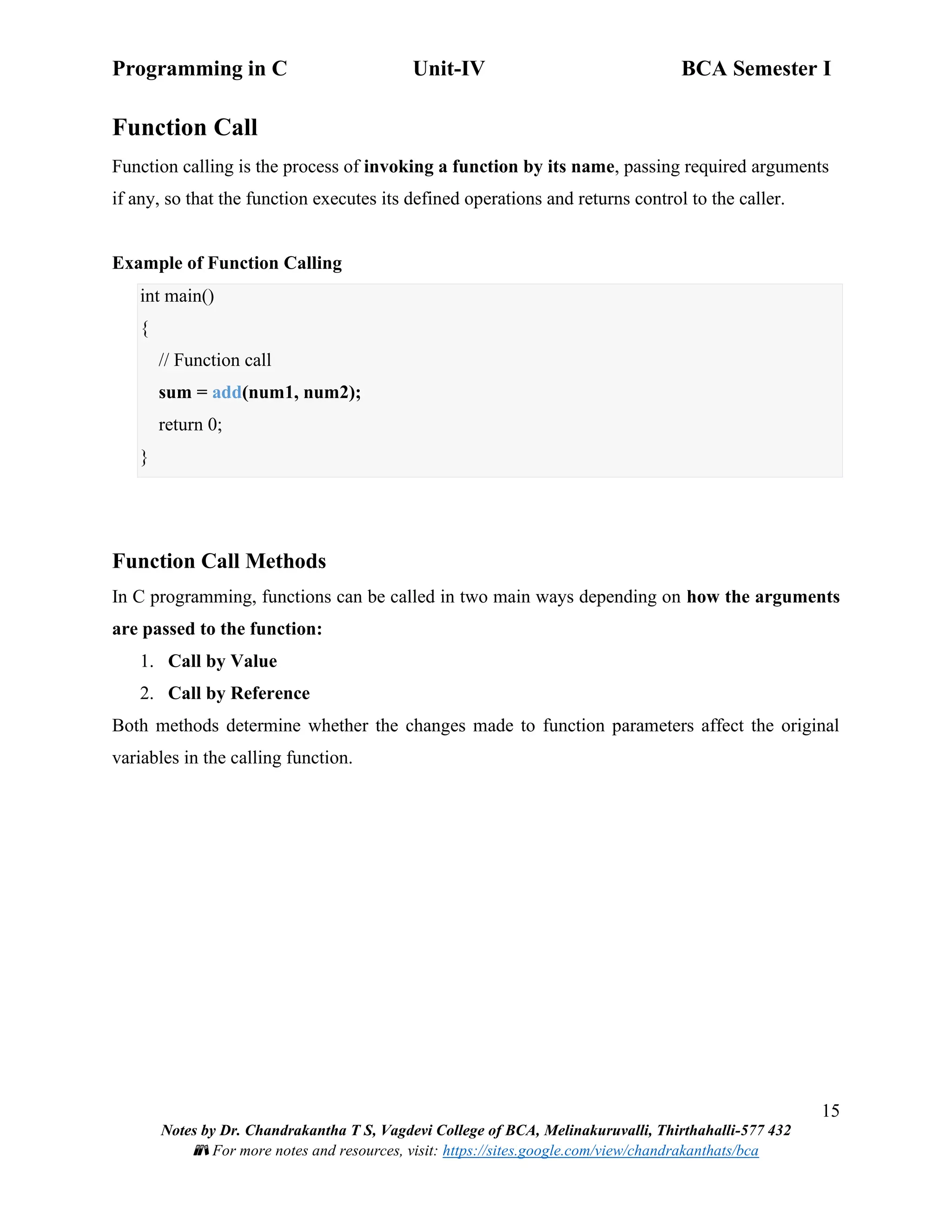 Programming in C Unit-IV BCA Semester I
15
Notes by Dr. Chandrakantha T S, Vagdevi College of BCA, Melinakuruvalli, Thirthahalli-577 432
📚 For more notes and resources, visit: https://sites.google.com/view/chandrakanthats/bca
Function Call
Function calling is the process of invoking a function by its name, passing required arguments
if any, so that the function executes its defined operations and returns control to the caller.
Example of Function Calling
int main()
{
// Function call
sum = add(num1, num2);
return 0;
}
Function Call Methods
In C programming, functions can be called in two main ways depending on how the arguments
are passed to the function:
1. Call by Value
2. Call by Reference
Both methods determine whether the changes made to function parameters affect the original
variables in the calling function.
 