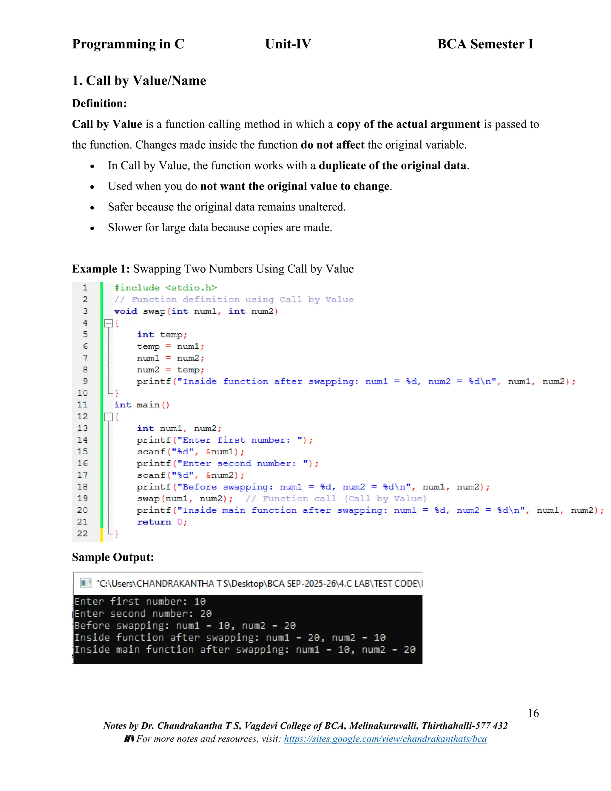 Programming in C Unit-IV BCA Semester I
16
Notes by Dr. Chandrakantha T S, Vagdevi College of BCA, Melinakuruvalli, Thirthahalli-577 432
📚 For more notes and resources, visit: https://sites.google.com/view/chandrakanthats/bca
1. Call by Value/Name
Definition:
Call by Value is a function calling method in which a copy of the actual argument is passed to
the function. Changes made inside the function do not affect the original variable.
• In Call by Value, the function works with a duplicate of the original data.
• Used when you do not want the original value to change.
• Safer because the original data remains unaltered.
• Slower for large data because copies are made.
Example 1: Swapping Two Numbers Using Call by Value
Sample Output:
 