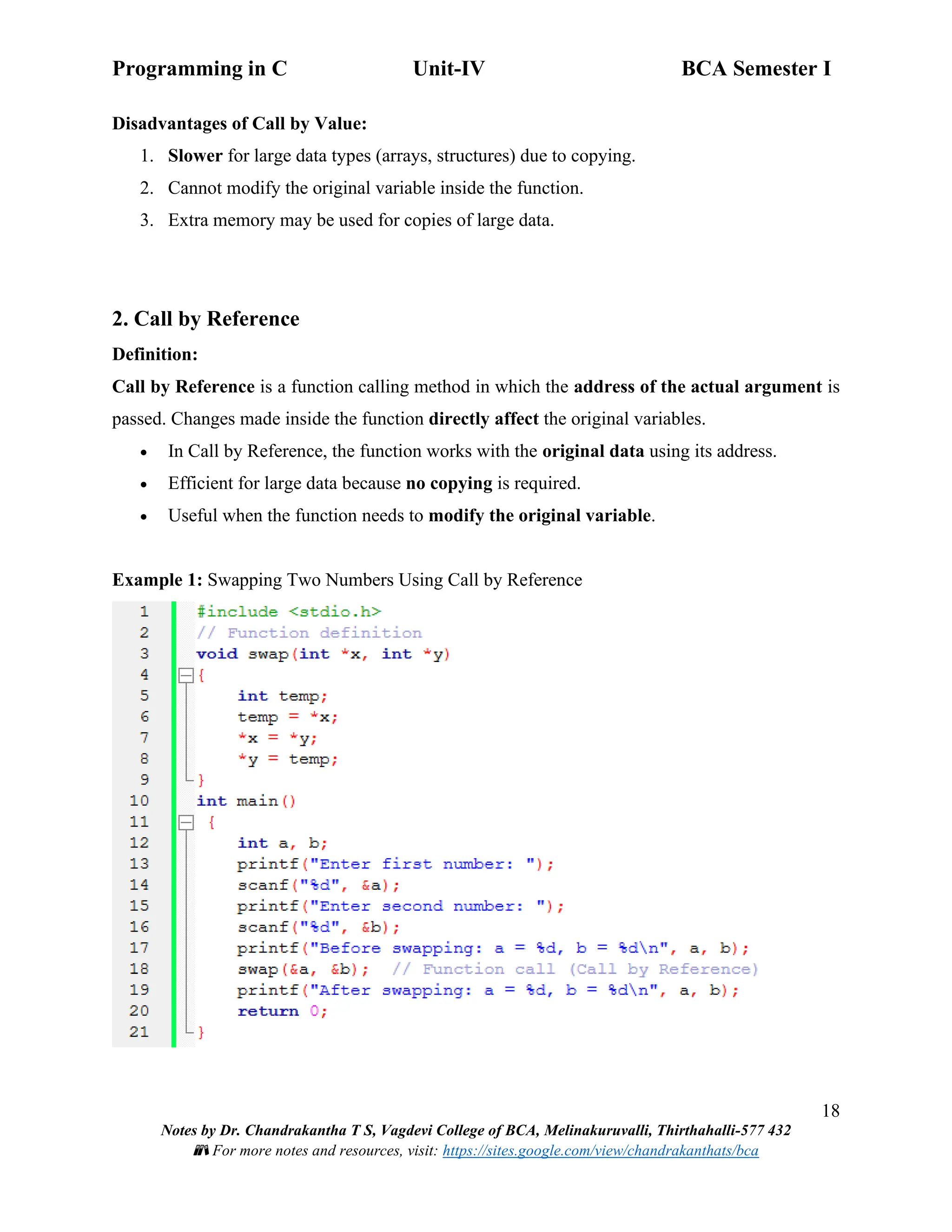 Programming in C Unit-IV BCA Semester I
18
Notes by Dr. Chandrakantha T S, Vagdevi College of BCA, Melinakuruvalli, Thirthahalli-577 432
📚 For more notes and resources, visit: https://sites.google.com/view/chandrakanthats/bca
Disadvantages of Call by Value:
1. Slower for large data types (arrays, structures) due to copying.
2. Cannot modify the original variable inside the function.
3. Extra memory may be used for copies of large data.
2. Call by Reference
Definition:
Call by Reference is a function calling method in which the address of the actual argument is
passed. Changes made inside the function directly affect the original variables.
• In Call by Reference, the function works with the original data using its address.
• Efficient for large data because no copying is required.
• Useful when the function needs to modify the original variable.
Example 1: Swapping Two Numbers Using Call by Reference
 