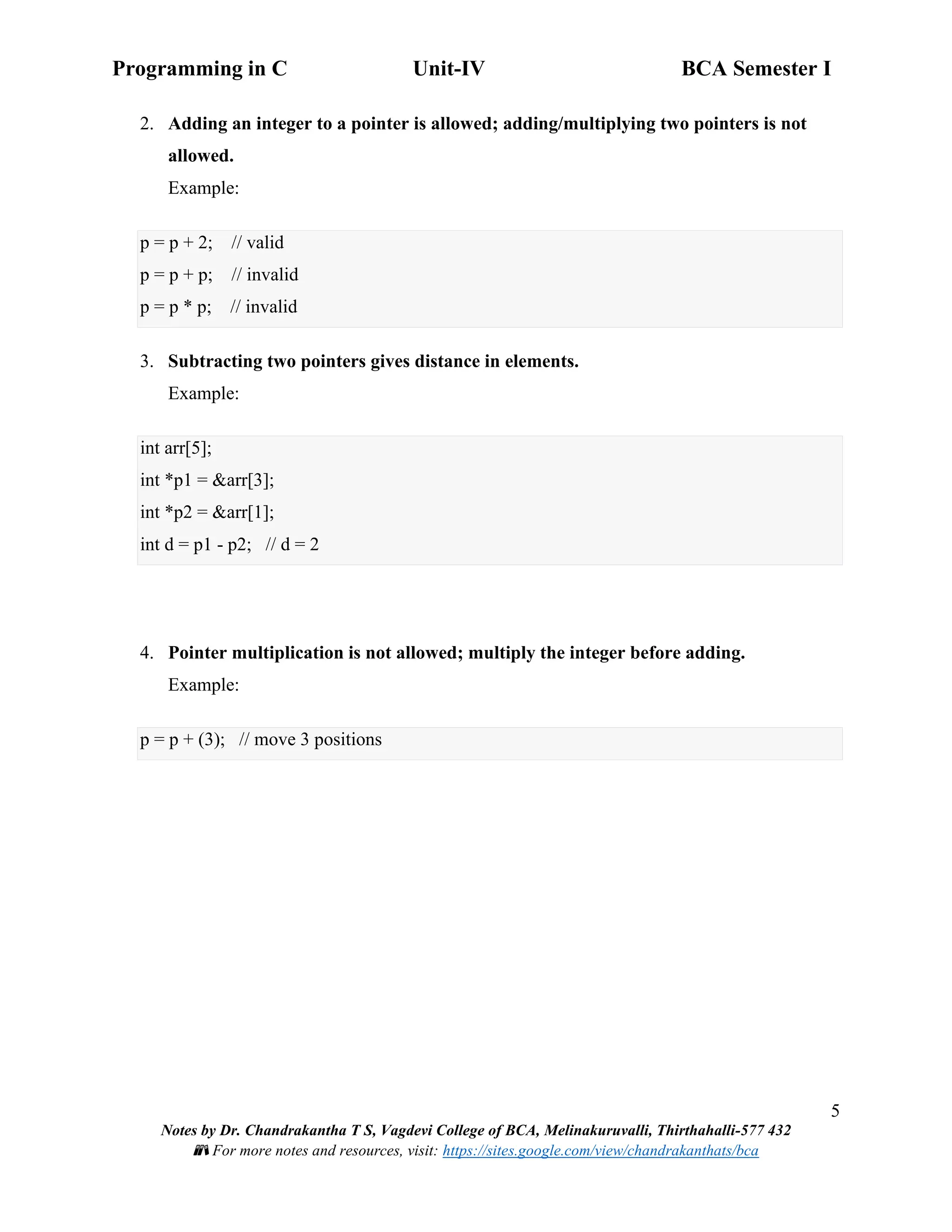 Programming in C Unit-IV BCA Semester I
5
Notes by Dr. Chandrakantha T S, Vagdevi College of BCA, Melinakuruvalli, Thirthahalli-577 432
📚 For more notes and resources, visit: https://sites.google.com/view/chandrakanthats/bca
2. Adding an integer to a pointer is allowed; adding/multiplying two pointers is not
allowed.
Example:
p = p + 2; // valid
p = p + p; // invalid
p = p * p; // invalid
3. Subtracting two pointers gives distance in elements.
Example:
int arr[5];
int *p1 = &arr[3];
int *p2 = &arr[1];
int d = p1 - p2; // d = 2
4. Pointer multiplication is not allowed; multiply the integer before adding.
Example:
p = p + (3); // move 3 positions
 