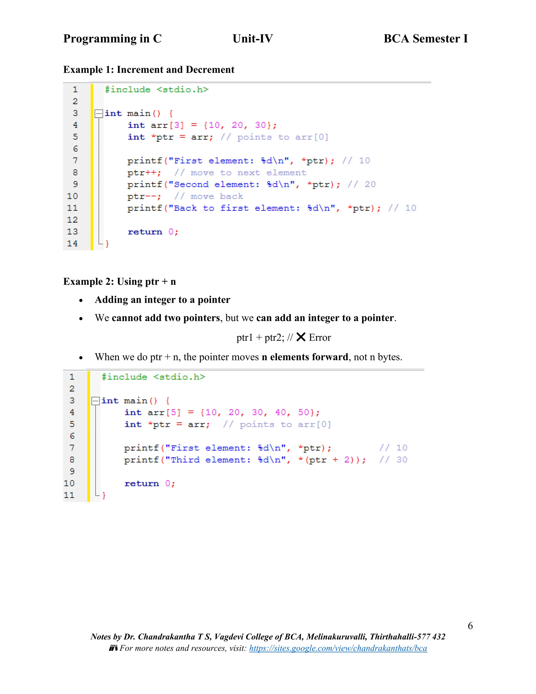 Programming in C Unit-IV BCA Semester I
6
Notes by Dr. Chandrakantha T S, Vagdevi College of BCA, Melinakuruvalli, Thirthahalli-577 432
📚 For more notes and resources, visit: https://sites.google.com/view/chandrakanthats/bca
Example 1: Increment and Decrement
Example 2: Using ptr + n
• Adding an integer to a pointer
• We cannot add two pointers, but we can add an integer to a pointer.
ptr1 + ptr2; // ❌ Error
• When we do ptr + n, the pointer moves n elements forward, not n bytes.
 