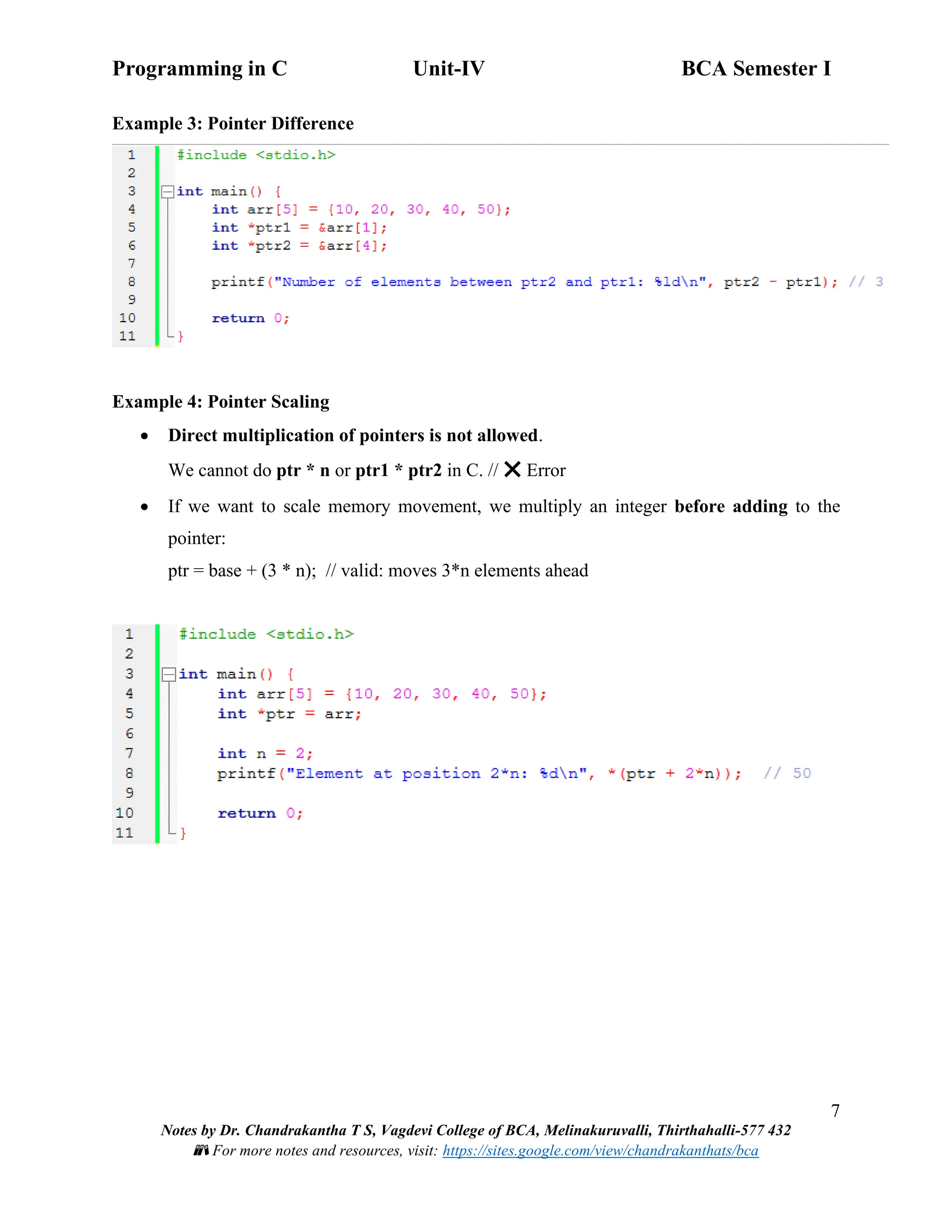 Programming in C Unit-IV BCA Semester I
7
Notes by Dr. Chandrakantha T S, Vagdevi College of BCA, Melinakuruvalli, Thirthahalli-577 432
📚 For more notes and resources, visit: https://sites.google.com/view/chandrakanthats/bca
Example 3: Pointer Difference
Example 4: Pointer Scaling
• Direct multiplication of pointers is not allowed.
We cannot do ptr * n or ptr1 * ptr2 in C. // ❌ Error
• If we want to scale memory movement, we multiply an integer before adding to the
pointer:
ptr = base + (3 * n); // valid: moves 3*n elements ahead
 