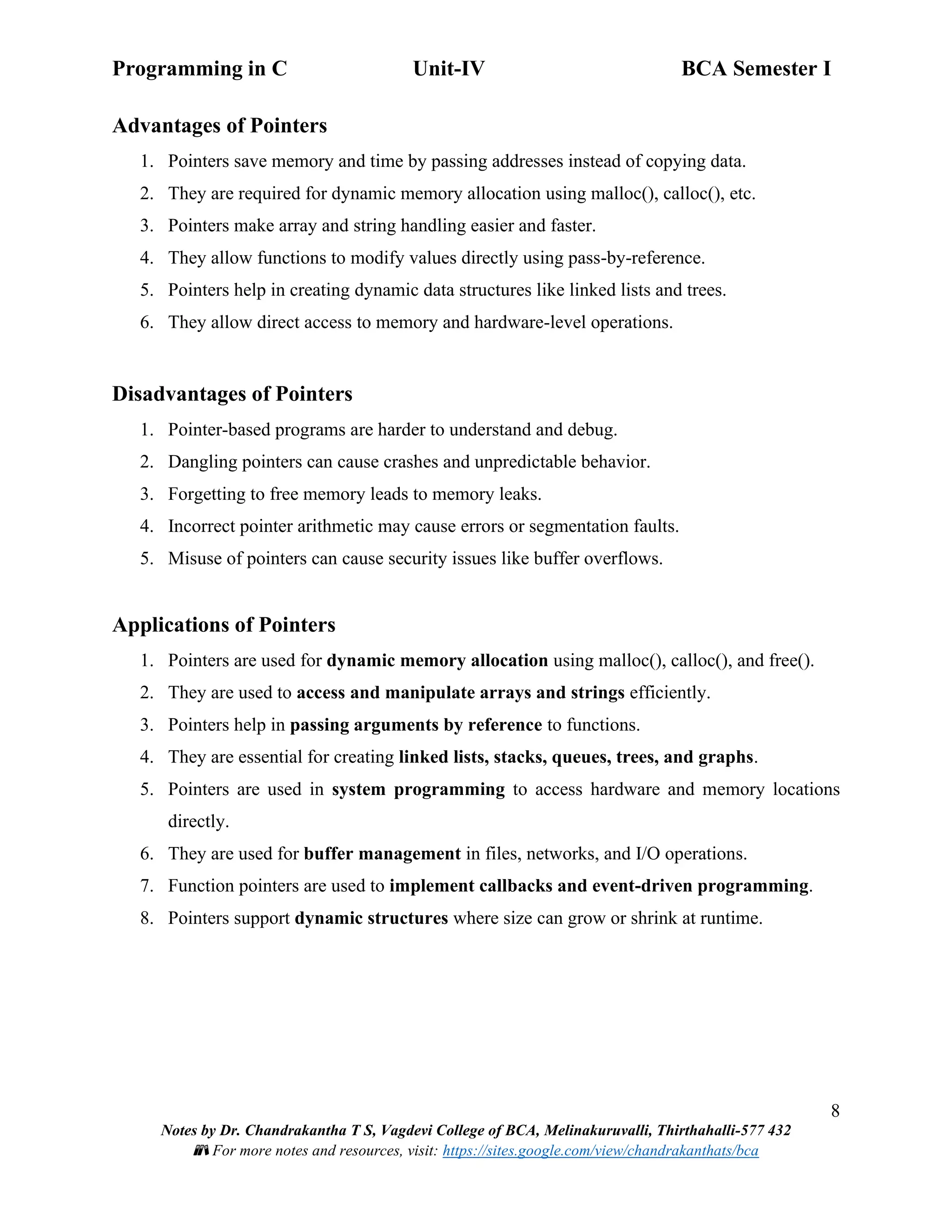 Programming in C Unit-IV BCA Semester I
8
Notes by Dr. Chandrakantha T S, Vagdevi College of BCA, Melinakuruvalli, Thirthahalli-577 432
📚 For more notes and resources, visit: https://sites.google.com/view/chandrakanthats/bca
Advantages of Pointers
1. Pointers save memory and time by passing addresses instead of copying data.
2. They are required for dynamic memory allocation using malloc(), calloc(), etc.
3. Pointers make array and string handling easier and faster.
4. They allow functions to modify values directly using pass-by-reference.
5. Pointers help in creating dynamic data structures like linked lists and trees.
6. They allow direct access to memory and hardware-level operations.
Disadvantages of Pointers
1. Pointer-based programs are harder to understand and debug.
2. Dangling pointers can cause crashes and unpredictable behavior.
3. Forgetting to free memory leads to memory leaks.
4. Incorrect pointer arithmetic may cause errors or segmentation faults.
5. Misuse of pointers can cause security issues like buffer overflows.
Applications of Pointers
1. Pointers are used for dynamic memory allocation using malloc(), calloc(), and free().
2. They are used to access and manipulate arrays and strings efficiently.
3. Pointers help in passing arguments by reference to functions.
4. They are essential for creating linked lists, stacks, queues, trees, and graphs.
5. Pointers are used in system programming to access hardware and memory locations
directly.
6. They are used for buffer management in files, networks, and I/O operations.
7. Function pointers are used to implement callbacks and event-driven programming.
8. Pointers support dynamic structures where size can grow or shrink at runtime.
 