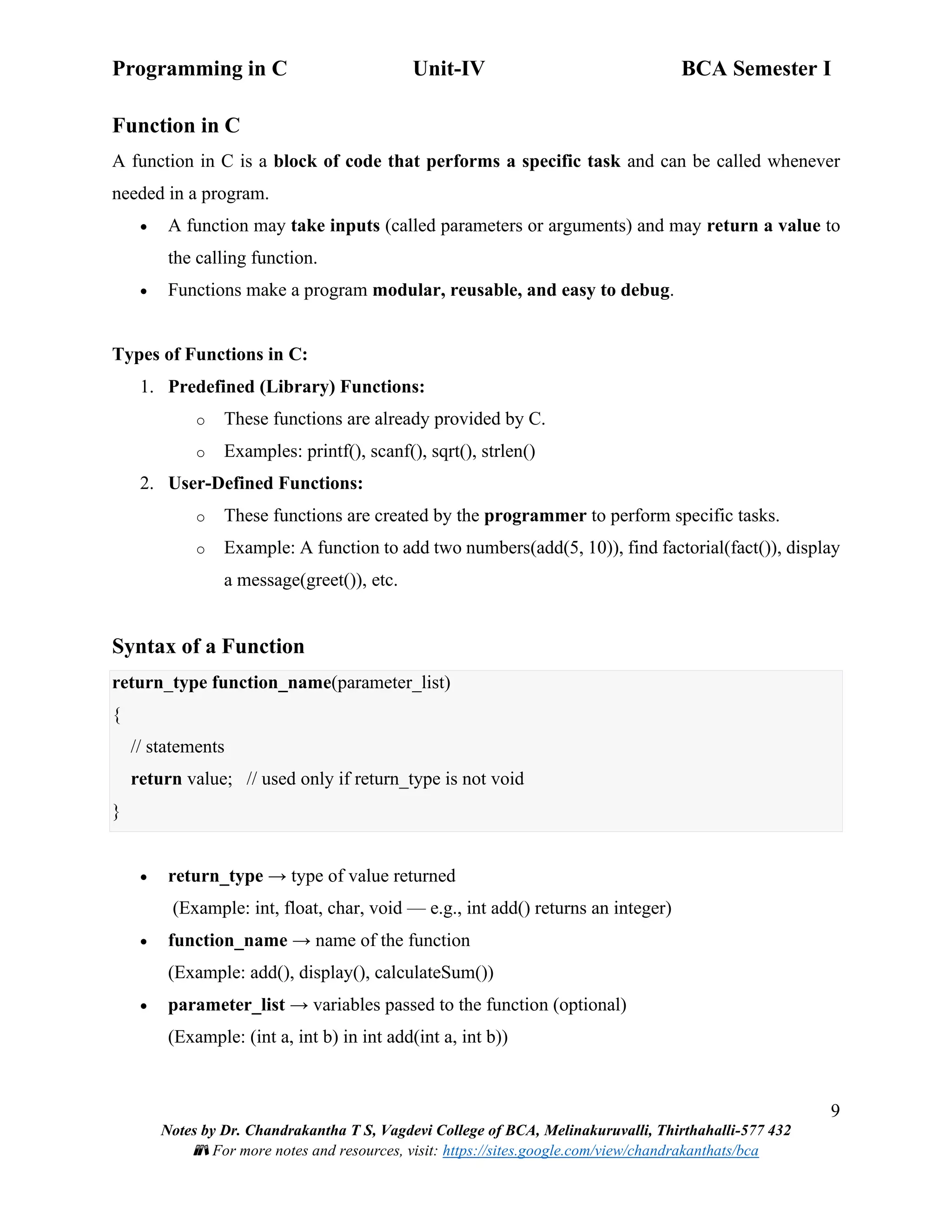 Programming in C Unit-IV BCA Semester I
9
Notes by Dr. Chandrakantha T S, Vagdevi College of BCA, Melinakuruvalli, Thirthahalli-577 432
📚 For more notes and resources, visit: https://sites.google.com/view/chandrakanthats/bca
Function in C
A function in C is a block of code that performs a specific task and can be called whenever
needed in a program.
• A function may take inputs (called parameters or arguments) and may return a value to
the calling function.
• Functions make a program modular, reusable, and easy to debug.
Types of Functions in C:
1. Predefined (Library) Functions:
o These functions are already provided by C.
o Examples: printf(), scanf(), sqrt(), strlen()
2. User-Defined Functions:
o These functions are created by the programmer to perform specific tasks.
o Example: A function to add two numbers(add(5, 10)), find factorial(fact()), display
a message(greet()), etc.
Syntax of a Function
return_type function_name(parameter_list)
{
// statements
return value; // used only if return_type is not void
}
• return_type → type of value returned
(Example: int, float, char, void — e.g., int add() returns an integer)
• function_name → name of the function
(Example: add(), display(), calculateSum())
• parameter_list → variables passed to the function (optional)
(Example: (int a, int b) in int add(int a, int b))
 