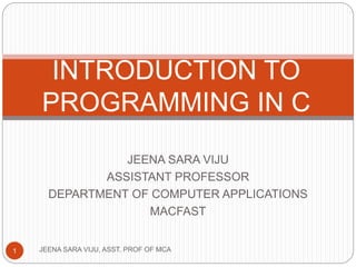 JEENA SARA VIJU
ASSISTANT PROFESSOR
DEPARTMENT OF COMPUTER APPLICATIONS
MACFAST
JEENA SARA VIJU, ASST. PROF OF MCA1
INTRODUCTION TO
PROGRAMMING IN C
 