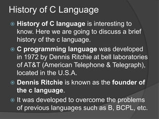 History of C Language
 History of C language is interesting to
know. Here we are going to discuss a brief
history of the c language.
 C programming language was developed
in 1972 by Dennis Ritchie at bell laboratories
of AT&T (American Telephone & Telegraph),
located in the U.S.A.
 Dennis Ritchie is known as the founder of
the c language.
 It was developed to overcome the problems
of previous languages such as B, BCPL, etc.
 