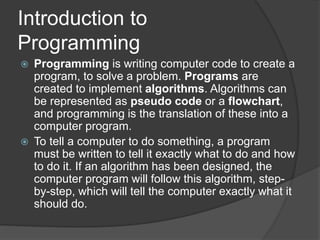 Introduction to
Programming
 Programming is writing computer code to create a
program, to solve a problem. Programs are
created to implement algorithms. Algorithms can
be represented as pseudo code or a flowchart,
and programming is the translation of these into a
computer program.
 To tell a computer to do something, a program
must be written to tell it exactly what to do and how
to do it. If an algorithm has been designed, the
computer program will follow this algorithm, step-
by-step, which will tell the computer exactly what it
should do.
 