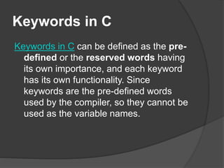 Keywords in C
Keywords in C can be defined as the pre-
defined or the reserved words having
its own importance, and each keyword
has its own functionality. Since
keywords are the pre-defined words
used by the compiler, so they cannot be
used as the variable names.
 