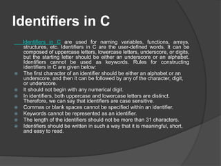 Identifiers in C
Identifiers in C are used for naming variables, functions, arrays,
structures, etc. Identifiers in C are the user-defined words. It can be
composed of uppercase letters, lowercase letters, underscore, or digits,
but the starting letter should be either an underscore or an alphabet.
Identifiers cannot be used as keywords. Rules for constructing
identifiers in C are given below:
 The first character of an identifier should be either an alphabet or an
underscore, and then it can be followed by any of the character, digit,
or underscore.
 It should not begin with any numerical digit.
 In identifiers, both uppercase and lowercase letters are distinct.
Therefore, we can say that identifiers are case sensitive.
 Commas or blank spaces cannot be specified within an identifier.
 Keywords cannot be represented as an identifier.
 The length of the identifiers should not be more than 31 characters.
 Identifiers should be written in such a way that it is meaningful, short,
and easy to read.
 