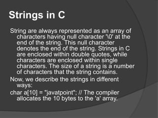 Strings in C
String are always represented as an array of
characters having null character '0' at the
end of the string. This null character
denotes the end of the string. Strings in C
are enclosed within double quotes, while
characters are enclosed within single
characters. The size of a string is a number
of characters that the string contains.
Now, we describe the strings in different
ways:
char a[10] = "javatpoint"; // The compiler
allocates the 10 bytes to the 'a' array.
 
