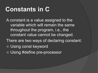 Constants in C
A constant is a value assigned to the
variable which will remain the same
throughout the program, i.e., the
constant value cannot be changed.
There are two ways of declaring constant:
 Using const keyword
 Using #define pre-processor
 