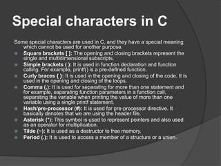 Special characters in C
Some special characters are used in C, and they have a special meaning
which cannot be used for another purpose.
 Square brackets [ ]: The opening and closing brackets represent the
single and multidimensional subscripts.
 Simple brackets ( ): It is used in function declaration and function
calling. For example, printf() is a pre-defined function.
 Curly braces { }: It is used in the opening and closing of the code. It is
used in the opening and closing of the loops.
 Comma (,): It is used for separating for more than one statement and
for example, separating function parameters in a function call,
separating the variable when printing the value of more than one
variable using a single printf statement.
 Hash/pre-processor (#): It is used for pre-processor directive. It
basically denotes that we are using the header file.
 Asterisk (*): This symbol is used to represent pointers and also used
as an operator for multiplication.
 Tilde (~): It is used as a destructor to free memory.
 Period (.): It is used to access a member of a structure or a union.
 
