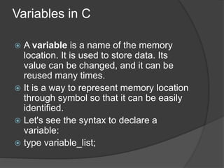 Variables in C
 A variable is a name of the memory
location. It is used to store data. Its
value can be changed, and it can be
reused many times.
 It is a way to represent memory location
through symbol so that it can be easily
identified.
 Let's see the syntax to declare a
variable:
 type variable_list;
 