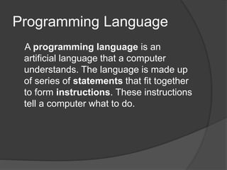 Programming Language
A programming language is an
artificial language that a computer
understands. The language is made up
of series of statements that fit together
to form instructions. These instructions
tell a computer what to do.
 