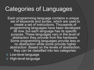 Categories of Languages
Each programming language contains a unique
set of keywords and syntax, which are used to
create a set of instructions. Thousands of
programming languages have been developed
till now, but each language has its specific
purpose. These languages vary in the level of
abstraction they provide from the hardware.
Some programming languages provide less or
no abstraction while some provide higher
abstraction. Based on the levels of abstraction,
they can be classified into two categories:
 Low-level language
 High-level language
 
