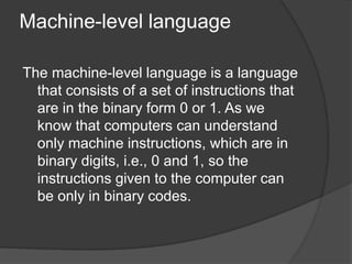 Machine-level language
The machine-level language is a language
that consists of a set of instructions that
are in the binary form 0 or 1. As we
know that computers can understand
only machine instructions, which are in
binary digits, i.e., 0 and 1, so the
instructions given to the computer can
be only in binary codes.
 