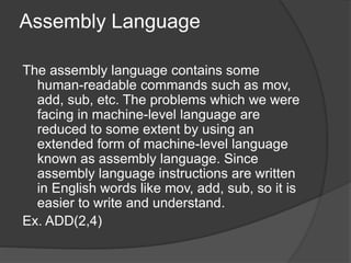 Assembly Language
The assembly language contains some
human-readable commands such as mov,
add, sub, etc. The problems which we were
facing in machine-level language are
reduced to some extent by using an
extended form of machine-level language
known as assembly language. Since
assembly language instructions are written
in English words like mov, add, sub, so it is
easier to write and understand.
Ex. ADD(2,4)
 