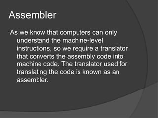 Assembler
As we know that computers can only
understand the machine-level
instructions, so we require a translator
that converts the assembly code into
machine code. The translator used for
translating the code is known as an
assembler.
 