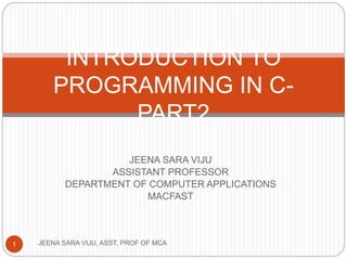 JEENA SARA VIJU
ASSISTANT PROFESSOR
DEPARTMENT OF COMPUTER APPLICATIONS
MACFAST
INTRODUCTION TO
PROGRAMMING IN C-
PART2
1 JEENA SARA VIJU, ASST. PROF OF MCA
 