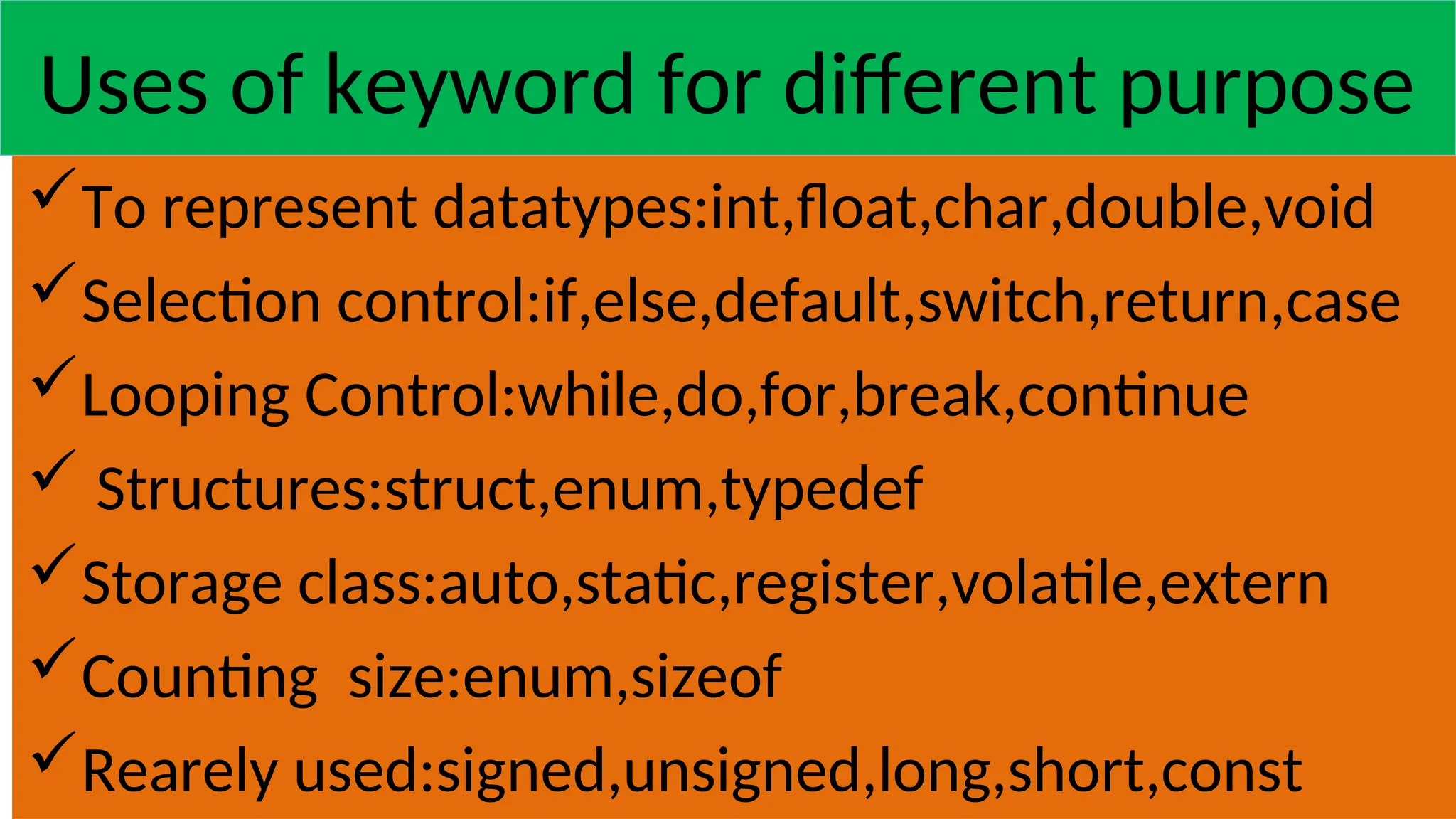 Uses of keyword for different purpose
To represent datatypes:int,float,char,double,void
Selection control:if,else,default,switch,return,case
Looping Control:while,do,for,break,continue
 Structures:struct,enum,typedef
Storage class:auto,static,register,volatile,extern
Counting size:enum,sizeof
Rearely used:signed,unsigned,long,short,const
 