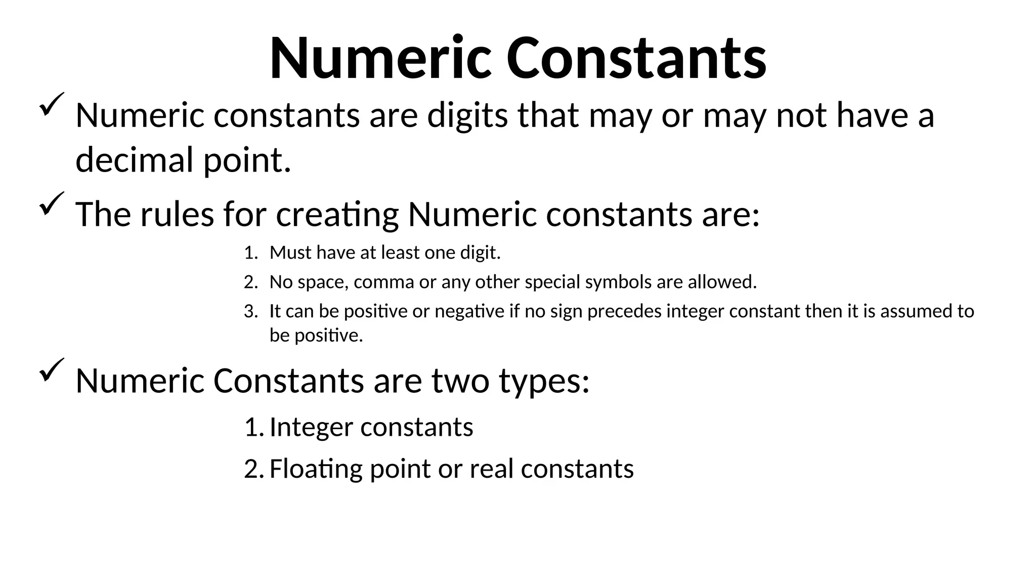 Numeric Constants
 Numeric constants are digits that may or may not have a
decimal point.
 The rules for creating Numeric constants are:
1. Must have at least one digit.
2. No space, comma or any other special symbols are allowed.
3. It can be positive or negative if no sign precedes integer constant then it is assumed to
be positive.
 Numeric Constants are two types:
1.Integer constants
2.Floating point or real constants
 