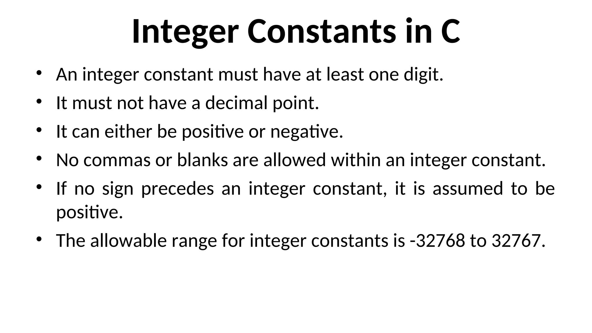 Integer Constants in C
• An integer constant must have at least one digit.
• It must not have a decimal point.
• It can either be positive or negative.
• No commas or blanks are allowed within an integer constant.
• If no sign precedes an integer constant, it is assumed to be
positive.
• The allowable range for integer constants is -32768 to 32767.
 