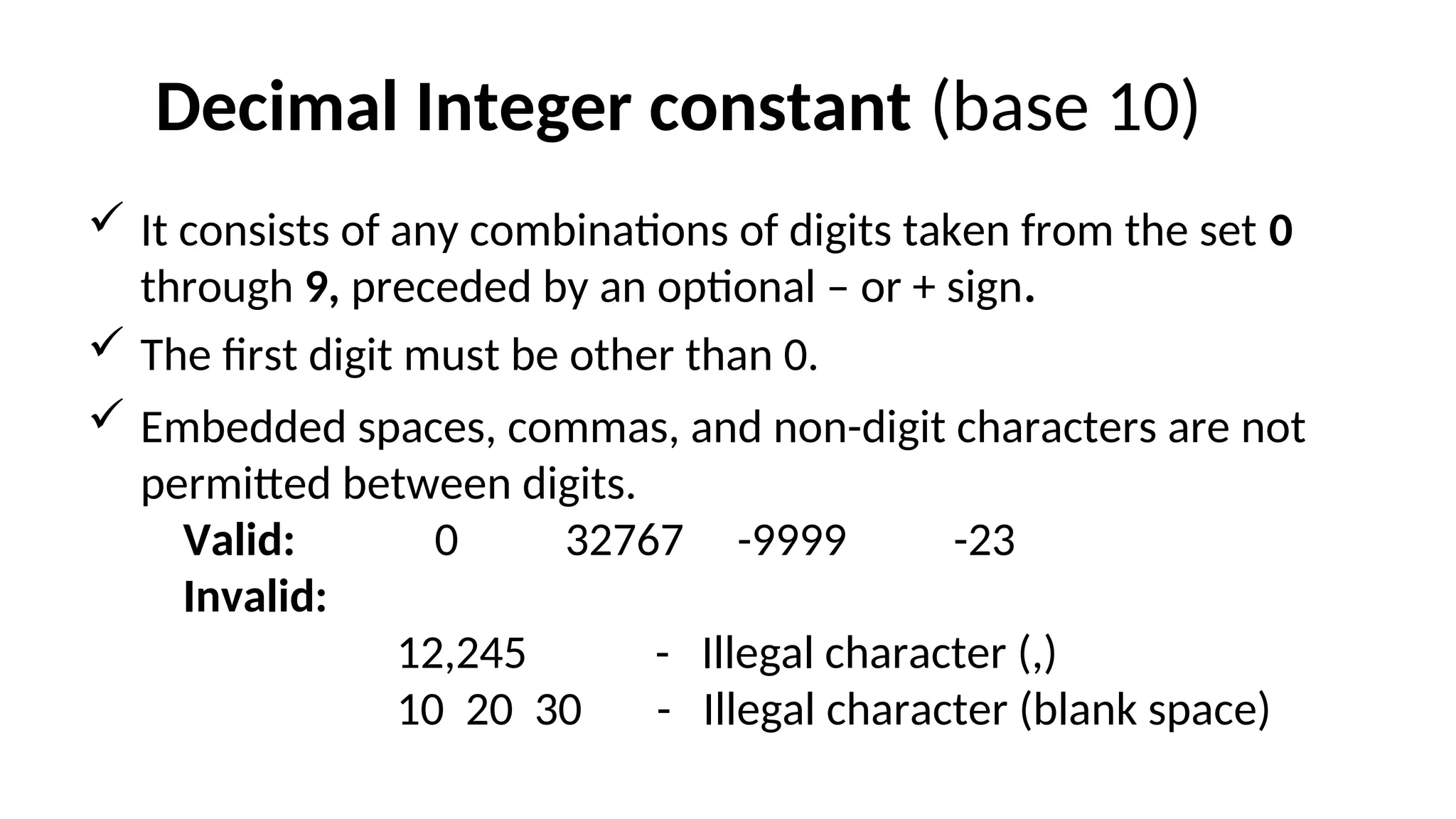 Decimal Integer constant (base 10)
 It consists of any combinations of digits taken from the set 0
through 9, preceded by an optional – or + sign.
 The first digit must be other than 0.
 Embedded spaces, commas, and non-digit characters are not
permitted between digits.
Valid: 0 32767 -9999 -23
Invalid:
12,245 - Illegal character (,)
10 20 30 - Illegal character (blank space)
 