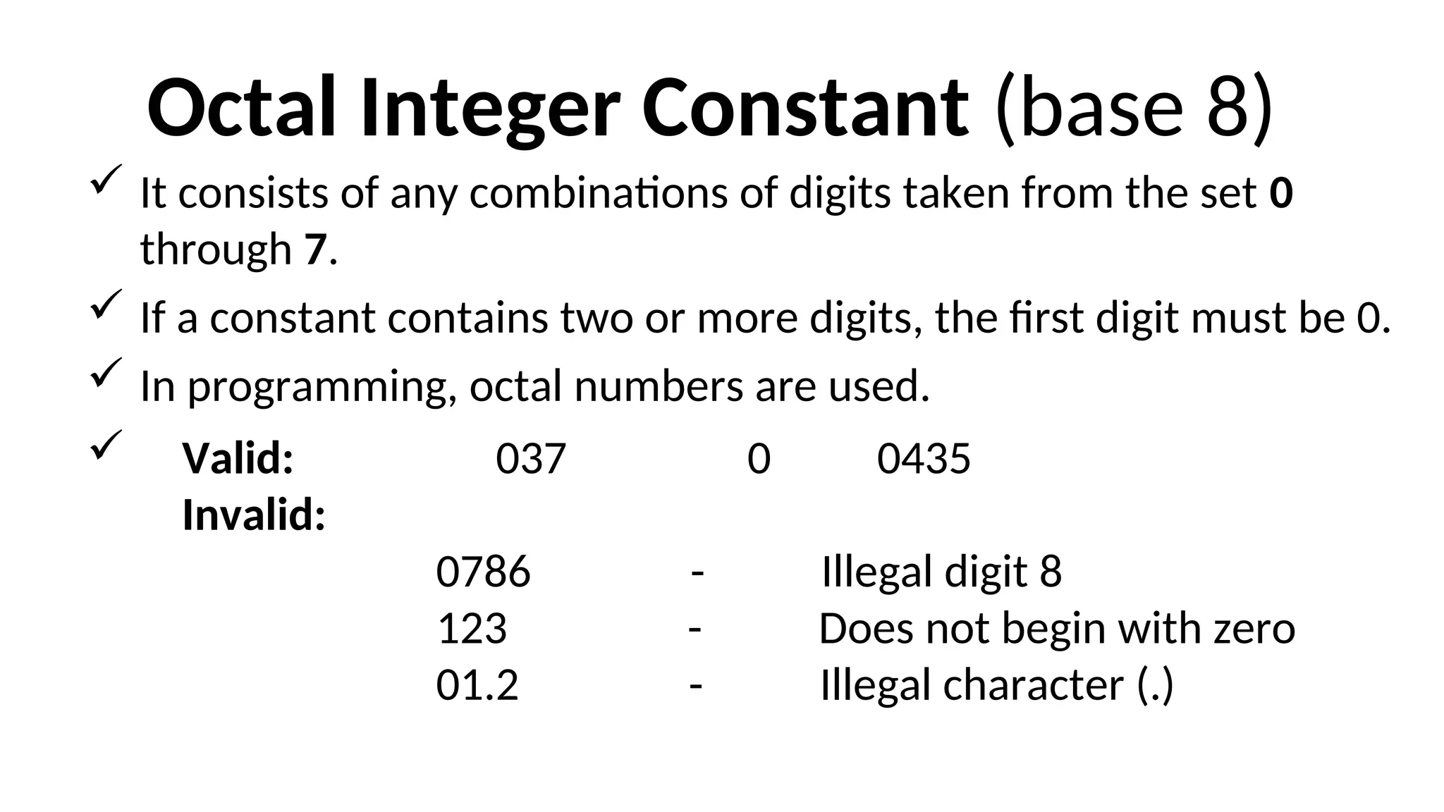 Octal Integer Constant (base 8)
 It consists of any combinations of digits taken from the set 0
through 7.
 If a constant contains two or more digits, the first digit must be 0.
 In programming, octal numbers are used.
 Valid: 037 0 0435
Invalid:
0786 - Illegal digit 8
123 - Does not begin with zero
01.2 - Illegal character (.)
 
