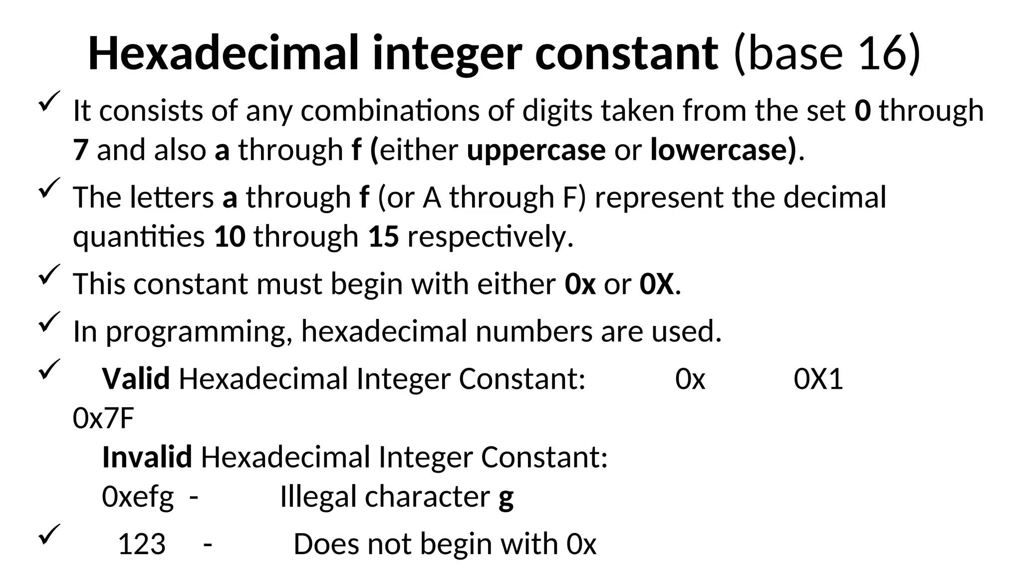 Hexadecimal integer constant (base 16)
 It consists of any combinations of digits taken from the set 0 through
7 and also a through f (either uppercase or lowercase).
 The letters a through f (or A through F) represent the decimal
quantities 10 through 15 respectively.
 This constant must begin with either 0x or 0X.
 In programming, hexadecimal numbers are used.
 Valid Hexadecimal Integer Constant: 0x 0X1
0x7F
Invalid Hexadecimal Integer Constant:
0xefg - Illegal character g
 123 - Does not begin with 0x
 