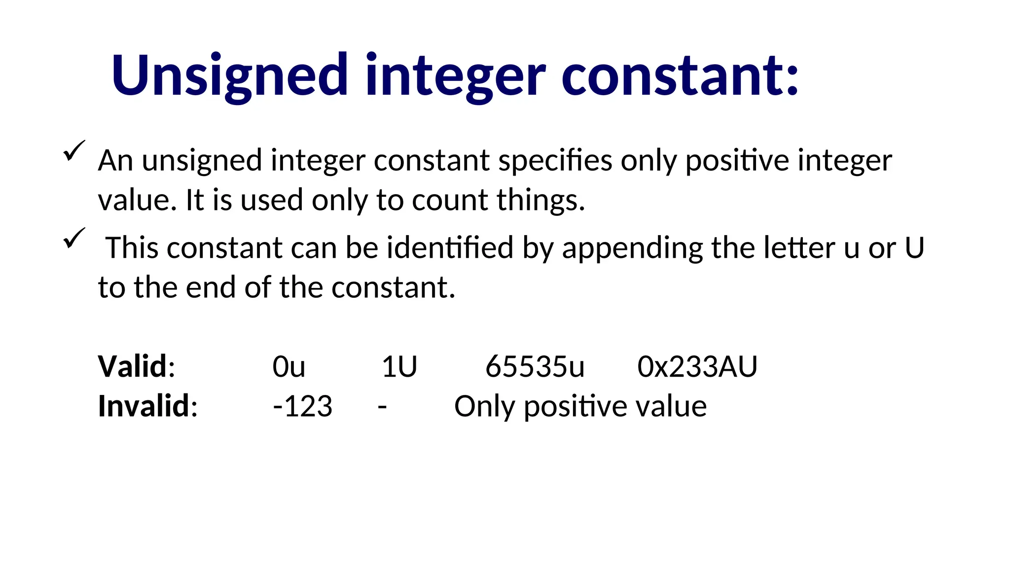 Unsigned integer constant:
 An unsigned integer constant specifies only positive integer
value. It is used only to count things.
 This constant can be identified by appending the letter u or U
to the end of the constant.
Valid: 0u 1U 65535u 0x233AU
Invalid: -123 - Only positive value
 