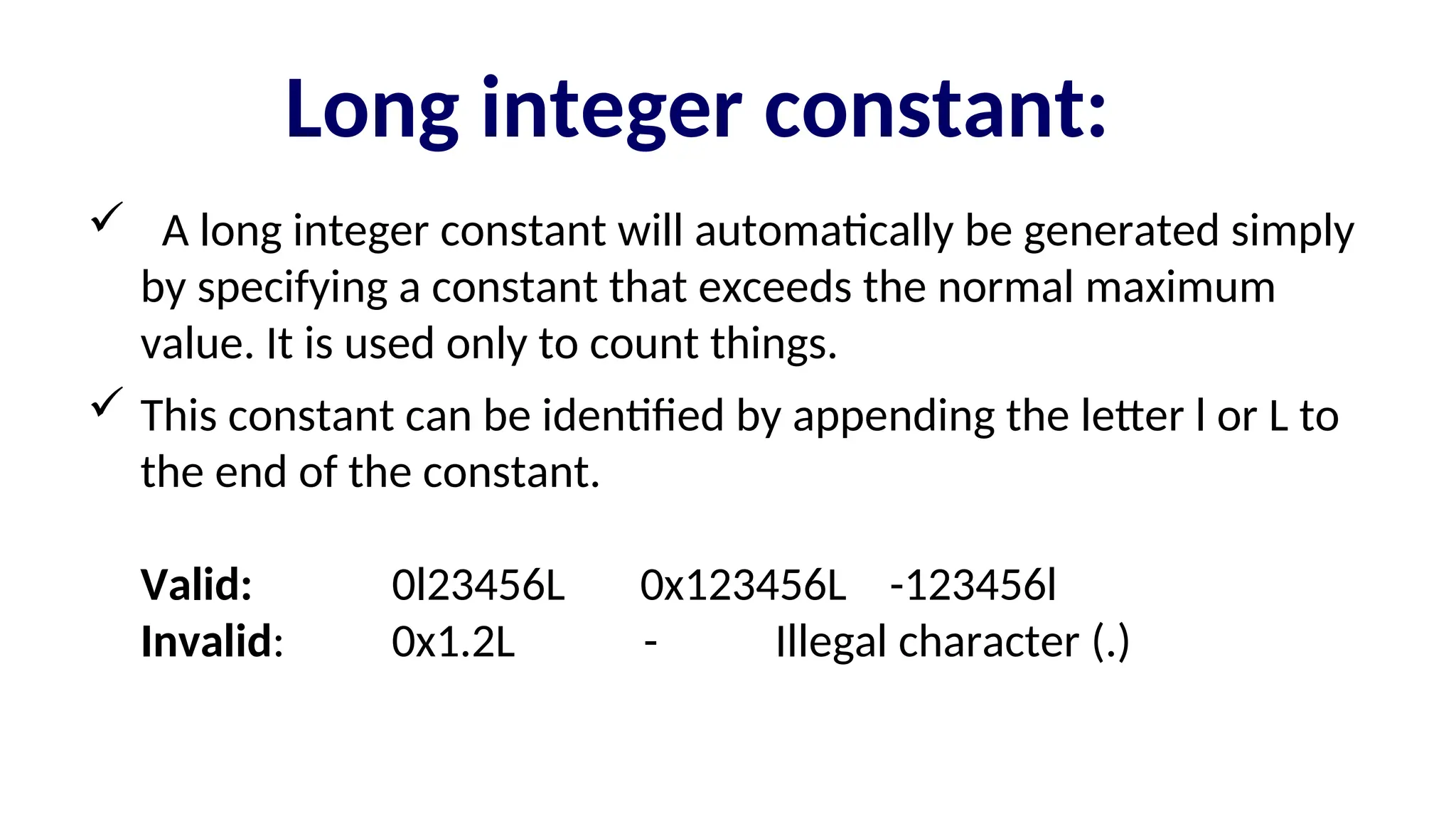 Long integer constant:
 A long integer constant will automatically be generated simply
by specifying a constant that exceeds the normal maximum
value. It is used only to count things.
 This constant can be identified by appending the letter l or L to
the end of the constant.
Valid: 0l23456L 0x123456L -123456l
Invalid: 0x1.2L - Illegal character (.)
 