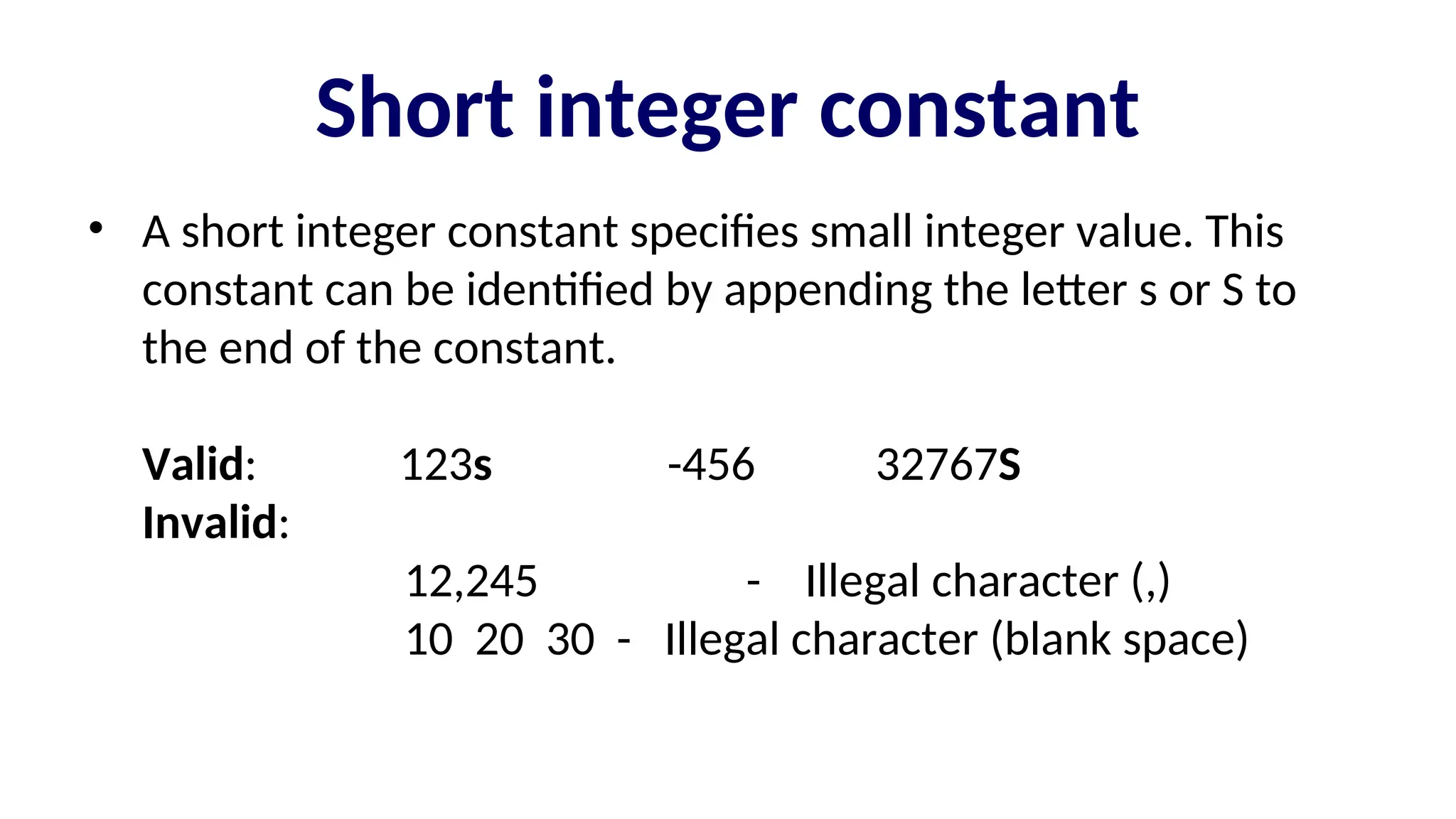 Short integer constant
• A short integer constant specifies small integer value. This
constant can be identified by appending the letter s or S to
the end of the constant.
Valid: 123s -456 32767S
Invalid:
12,245 - Illegal character (,)
10 20 30 - Illegal character (blank space)
 