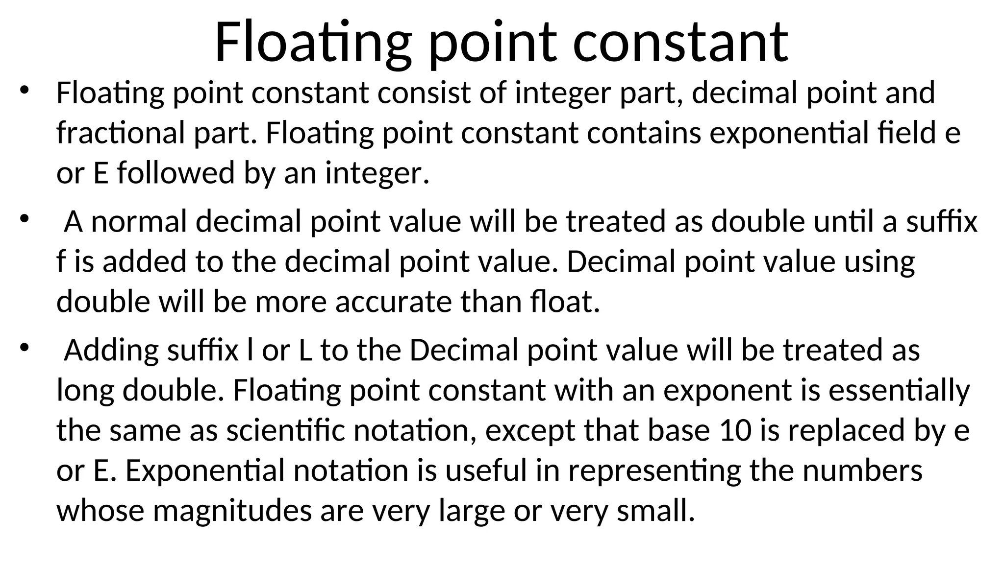 Floating point constant
• Floating point constant consist of integer part, decimal point and
fractional part. Floating point constant contains exponential field e
or E followed by an integer.
• A normal decimal point value will be treated as double until a suffix
f is added to the decimal point value. Decimal point value using
double will be more accurate than float.
• Adding suffix l or L to the Decimal point value will be treated as
long double. Floating point constant with an exponent is essentially
the same as scientific notation, except that base 10 is replaced by e
or E. Exponential notation is useful in representing the numbers
whose magnitudes are very large or very small.
 