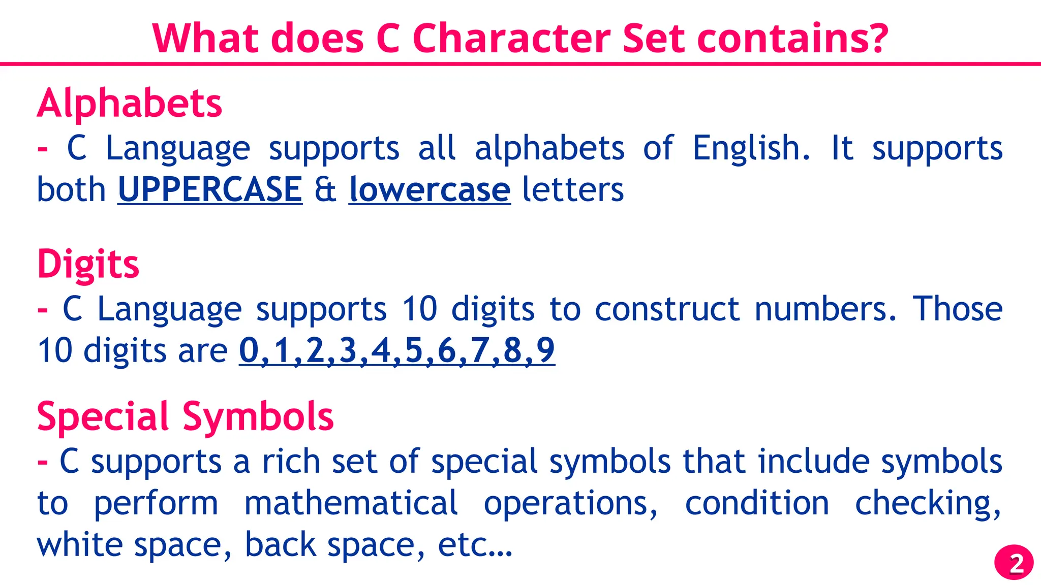 What does C Character Set contains?
2
Alphabets
- C Language supports all alphabets of English. It supports
both UPPERCASE & lowercase letters
Digits
- C Language supports 10 digits to construct numbers. Those
10 digits are 0,1,2,3,4,5,6,7,8,9
Special Symbols
- C supports a rich set of special symbols that include symbols
to perform mathematical operations, condition checking,
white space, back space, etc…
 
