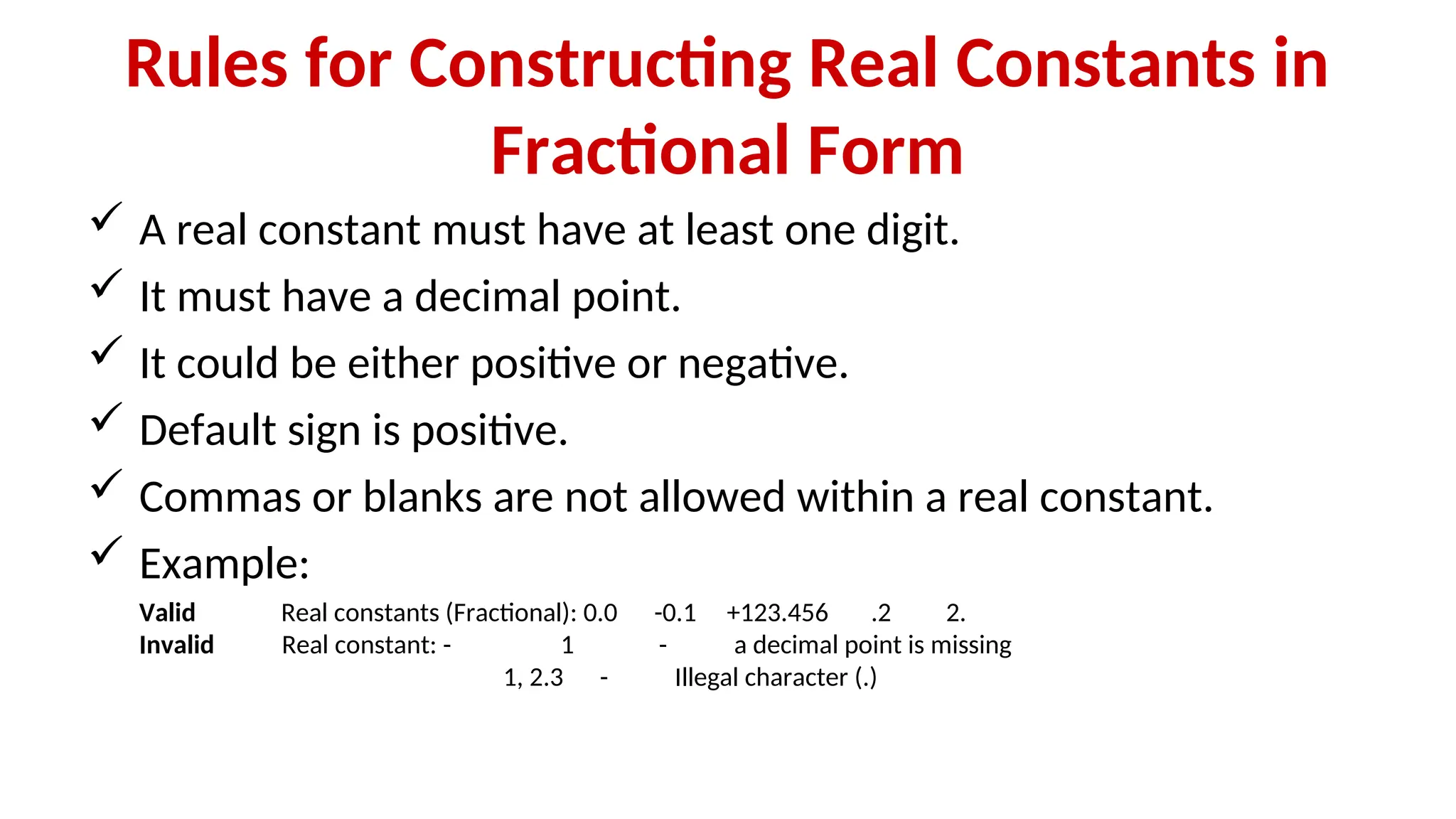 Rules for Constructing Real Constants in
Fractional Form
 A real constant must have at least one digit.
 It must have a decimal point.
 It could be either positive or negative.
 Default sign is positive.
 Commas or blanks are not allowed within a real constant.
 Example:
Valid Real constants (Fractional): 0.0 -0.1 +123.456 .2 2.
Invalid Real constant: - 1 - a decimal point is missing
1, 2.3 - Illegal character (.)
 