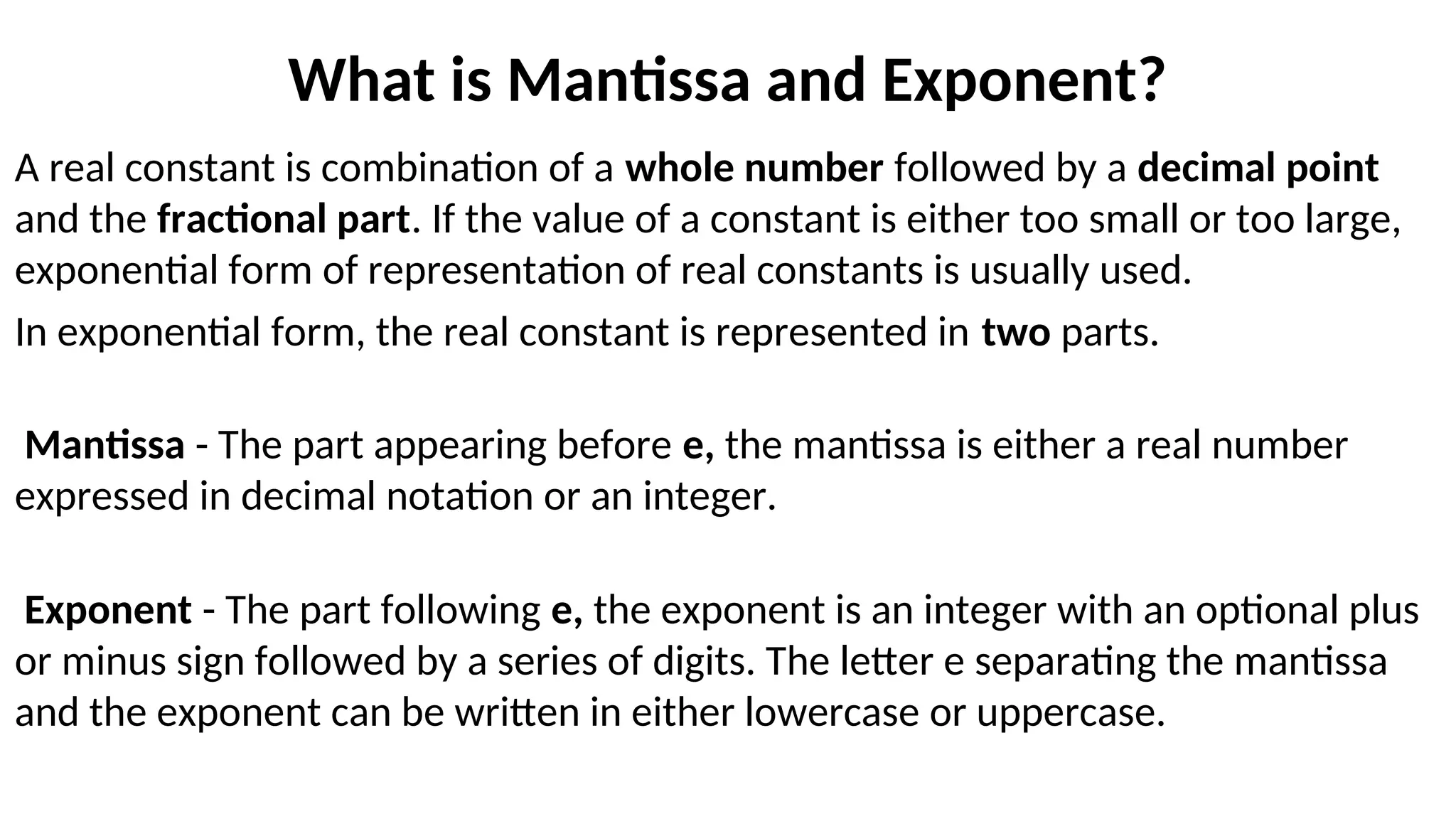 What is Mantissa and Exponent?
A real constant is combination of a whole number followed by a decimal point
and the fractional part. If the value of a constant is either too small or too large,
exponential form of representation of real constants is usually used.
In exponential form, the real constant is represented in two parts.
Mantissa - The part appearing before e, the mantissa is either a real number
expressed in decimal notation or an integer.
Exponent - The part following e, the exponent is an integer with an optional plus
or minus sign followed by a series of digits. The letter e separating the mantissa
and the exponent can be written in either lowercase or uppercase.
 