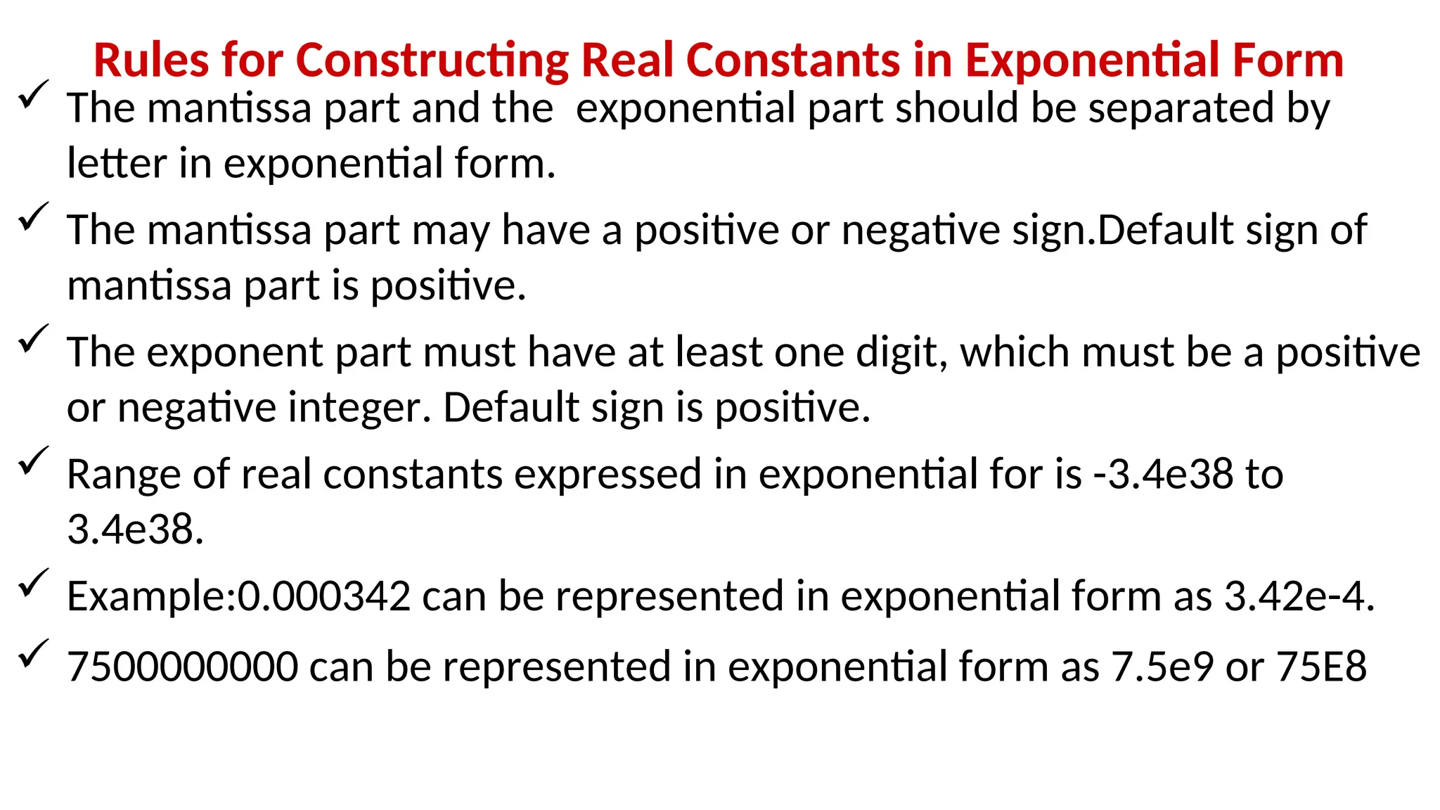Rules for Constructing Real Constants in Exponential Form
 The mantissa part and the exponential part should be separated by
letter in exponential form.
 The mantissa part may have a positive or negative sign.Default sign of
mantissa part is positive.
 The exponent part must have at least one digit, which must be a positive
or negative integer. Default sign is positive.
 Range of real constants expressed in exponential for is -3.4e38 to
3.4e38.
 Example:0.000342 can be represented in exponential form as 3.42e-4.
 7500000000 can be represented in exponential form as 7.5e9 or 75E8
 