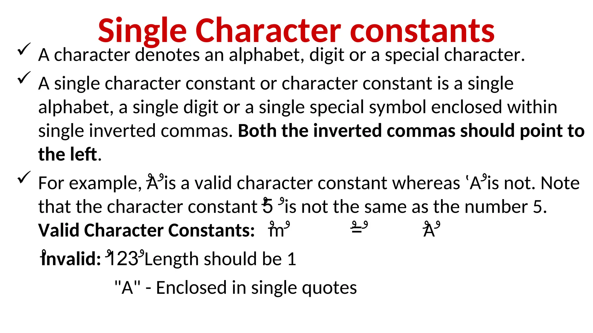 Single Character constants
 A character denotes an alphabet, digit or a special character.
 A single character constant or character constant is a single
alphabet, a single digit or a single special symbol enclosed within
single inverted commas. Both the inverted commas should point to
the left.
 For example, ‫ۥ‬
A‫ۥ‬is a valid character constant whereas ‛A‫ۥ‬is not. Note
that the character constant ‫ۥ‬
5
‫ۥ‬ is not the same as the number 5.
Valid Character Constants: ‫ۥ‬
m =
‫ۥ‬ ‫ۥ‬ ‫ۥ‬ ‫ۥ‬
A‫ۥ‬
‫ۥ‬
Invalid: ‫ۥ‬
123
‫ۥ‬ Length should be 1
"A" - Enclosed in single quotes
 