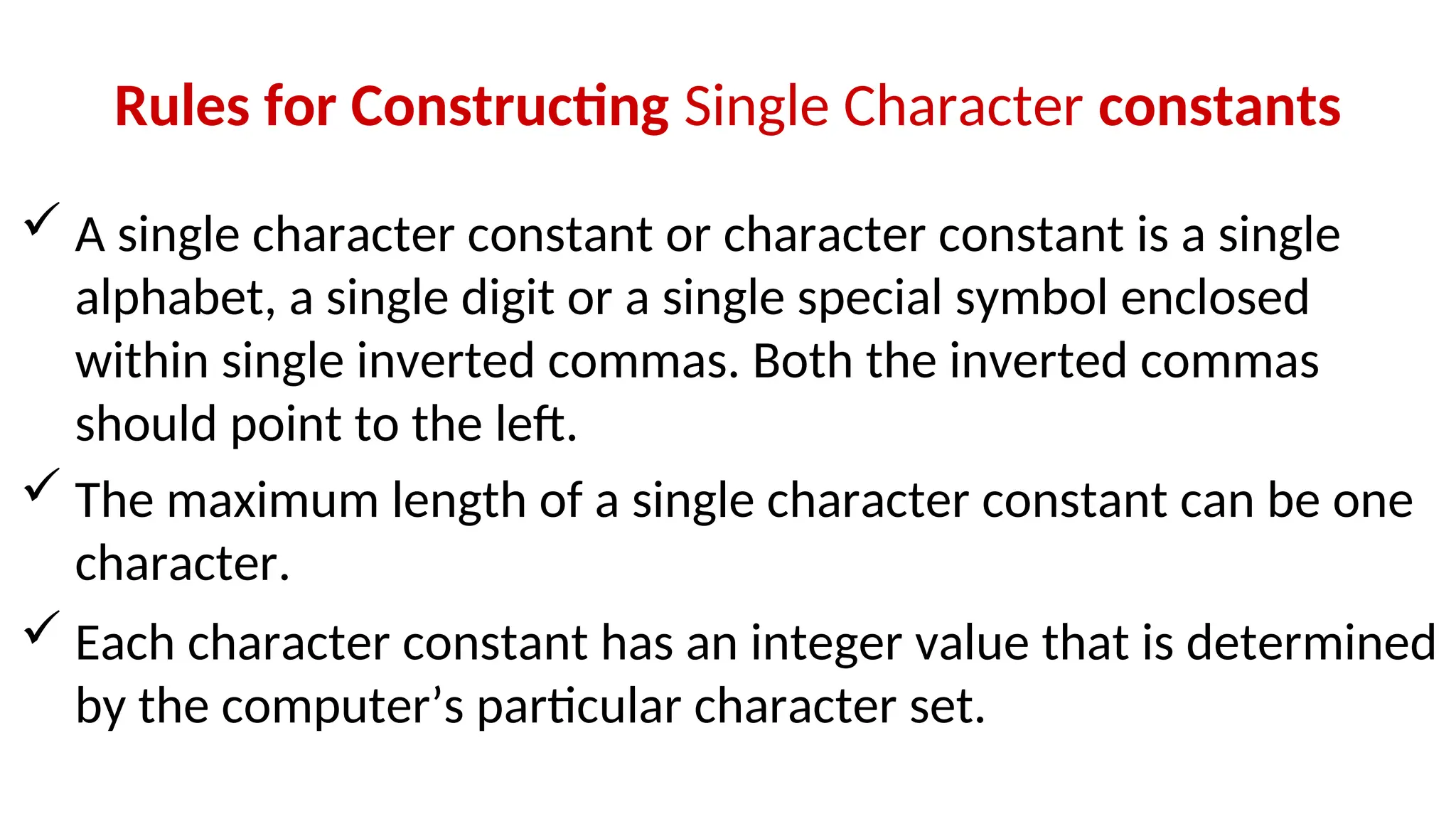 Rules for Constructing Single Character constants
 A single character constant or character constant is a single
alphabet, a single digit or a single special symbol enclosed
within single inverted commas. Both the inverted commas
should point to the left.
 The maximum length of a single character constant can be one
character.
 Each character constant has an integer value that is determined
by the computer’s particular character set.
 