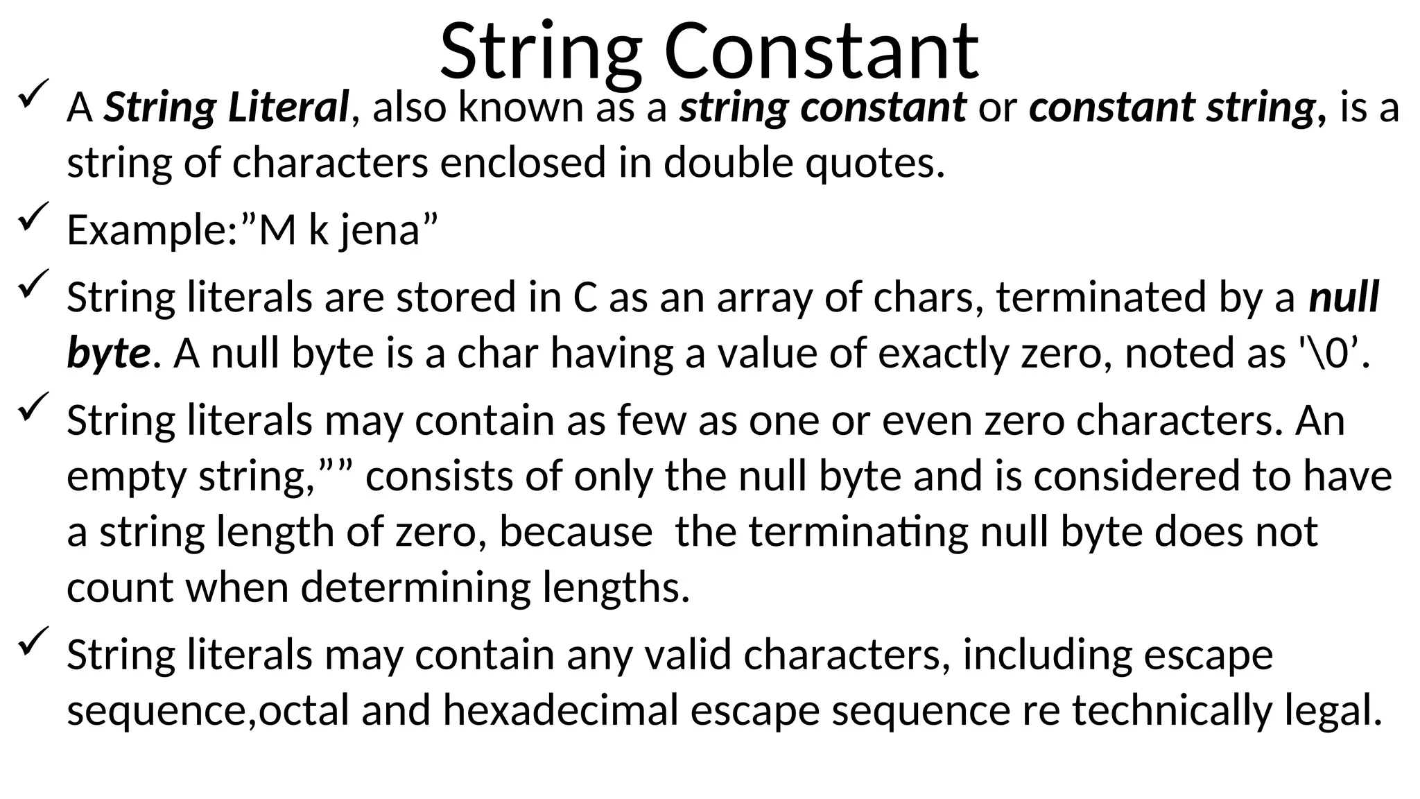 String Constant
 A String Literal, also known as a string constant or constant string, is a
string of characters enclosed in double quotes.
 Example:”M k jena”
 String literals are stored in C as an array of chars, terminated by a null
byte. A null byte is a char having a value of exactly zero, noted as '0’.
 String literals may contain as few as one or even zero characters. An
empty string,”” consists of only the null byte and is considered to have
a string length of zero, because the terminating null byte does not
count when determining lengths.
 String literals may contain any valid characters, including escape
sequence,octal and hexadecimal escape sequence re technically legal.
 