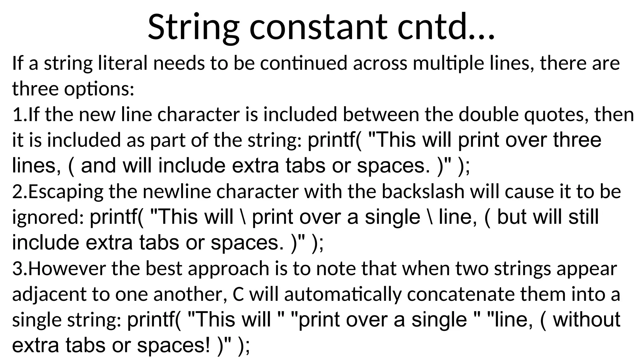 String constant cntd…
If a string literal needs to be continued across multiple lines, there are
three options:
1.If the new line character is included between the double quotes, then
it is included as part of the string: printf( "This will print over three
lines, ( and will include extra tabs or spaces. )" );
2.Escaping the newline character with the backslash will cause it to be
ignored: printf( "This will  print over a single  line, ( but will still
include extra tabs or spaces. )" );
3.However the best approach is to note that when two strings appear
adjacent to one another, C will automatically concatenate them into a
single string: printf( "This will " "print over a single " "line, ( without
extra tabs or spaces! )" );
 
