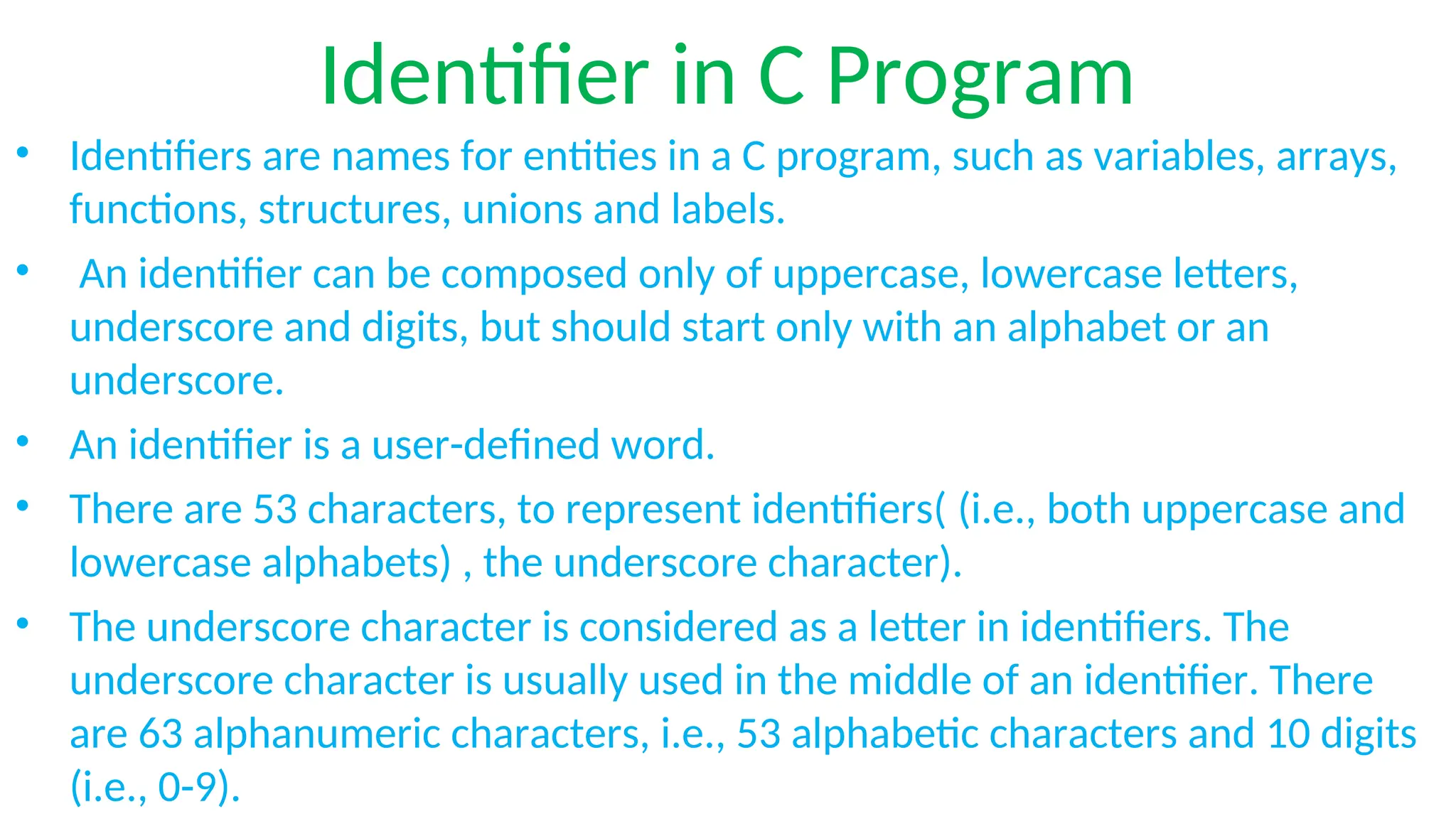 Identifier in C Program
• Identifiers are names for entities in a C program, such as variables, arrays,
functions, structures, unions and labels.
• An identifier can be composed only of uppercase, lowercase letters,
underscore and digits, but should start only with an alphabet or an
underscore.
• An identifier is a user-defined word.
• There are 53 characters, to represent identifiers( (i.e., both uppercase and
lowercase alphabets) , the underscore character).
• The underscore character is considered as a letter in identifiers. The
underscore character is usually used in the middle of an identifier. There
are 63 alphanumeric characters, i.e., 53 alphabetic characters and 10 digits
(i.e., 0-9).
 