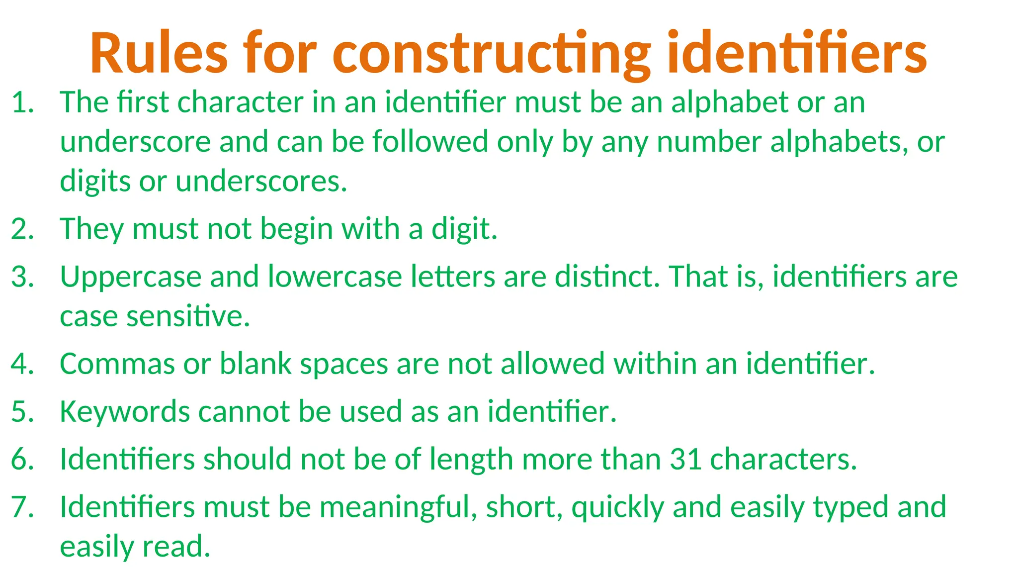 Rules for constructing identifiers
1. The first character in an identifier must be an alphabet or an
underscore and can be followed only by any number alphabets, or
digits or underscores.
2. They must not begin with a digit.
3. Uppercase and lowercase letters are distinct. That is, identifiers are
case sensitive.
4. Commas or blank spaces are not allowed within an identifier.
5. Keywords cannot be used as an identifier.
6. Identifiers should not be of length more than 31 characters.
7. Identifiers must be meaningful, short, quickly and easily typed and
easily read.
 