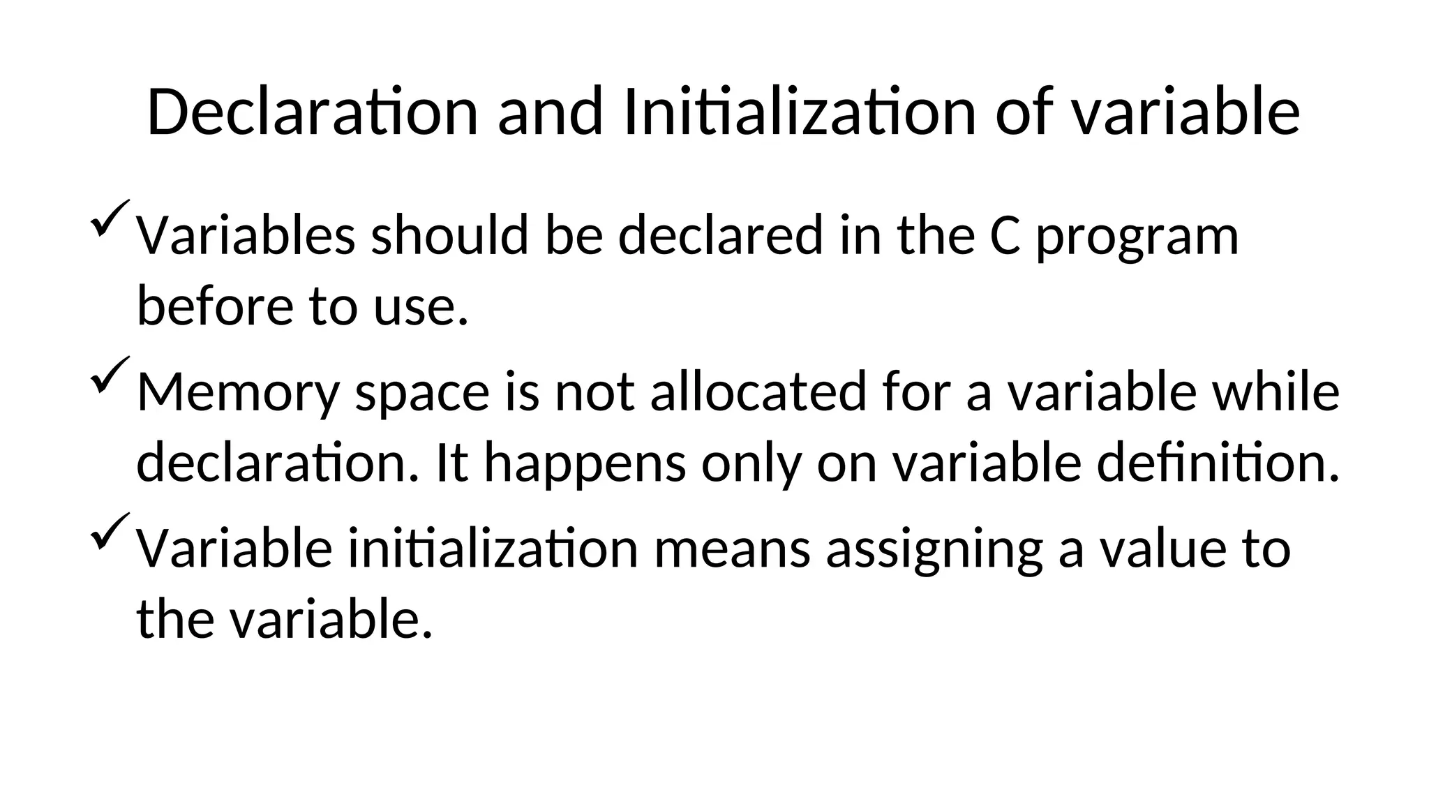 Declaration and Initialization of variable
Variables should be declared in the C program
before to use.
Memory space is not allocated for a variable while
declaration. It happens only on variable definition.
Variable initialization means assigning a value to
the variable.
 