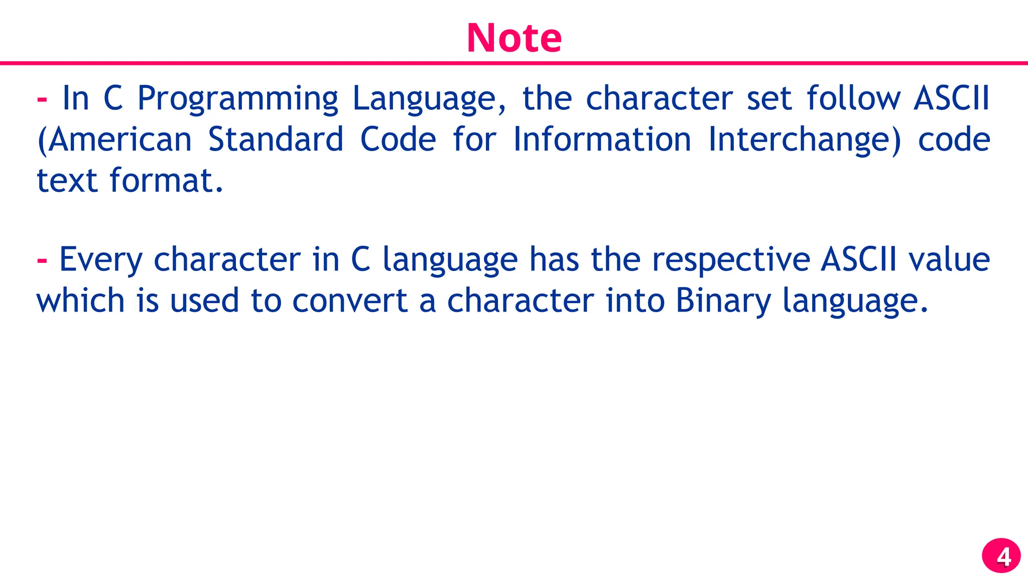 Note
4
- In C Programming Language, the character set follow ASCII
(American Standard Code for Information Interchange) code
text format.
- Every character in C language has the respective ASCII value
which is used to convert a character into Binary language.
 