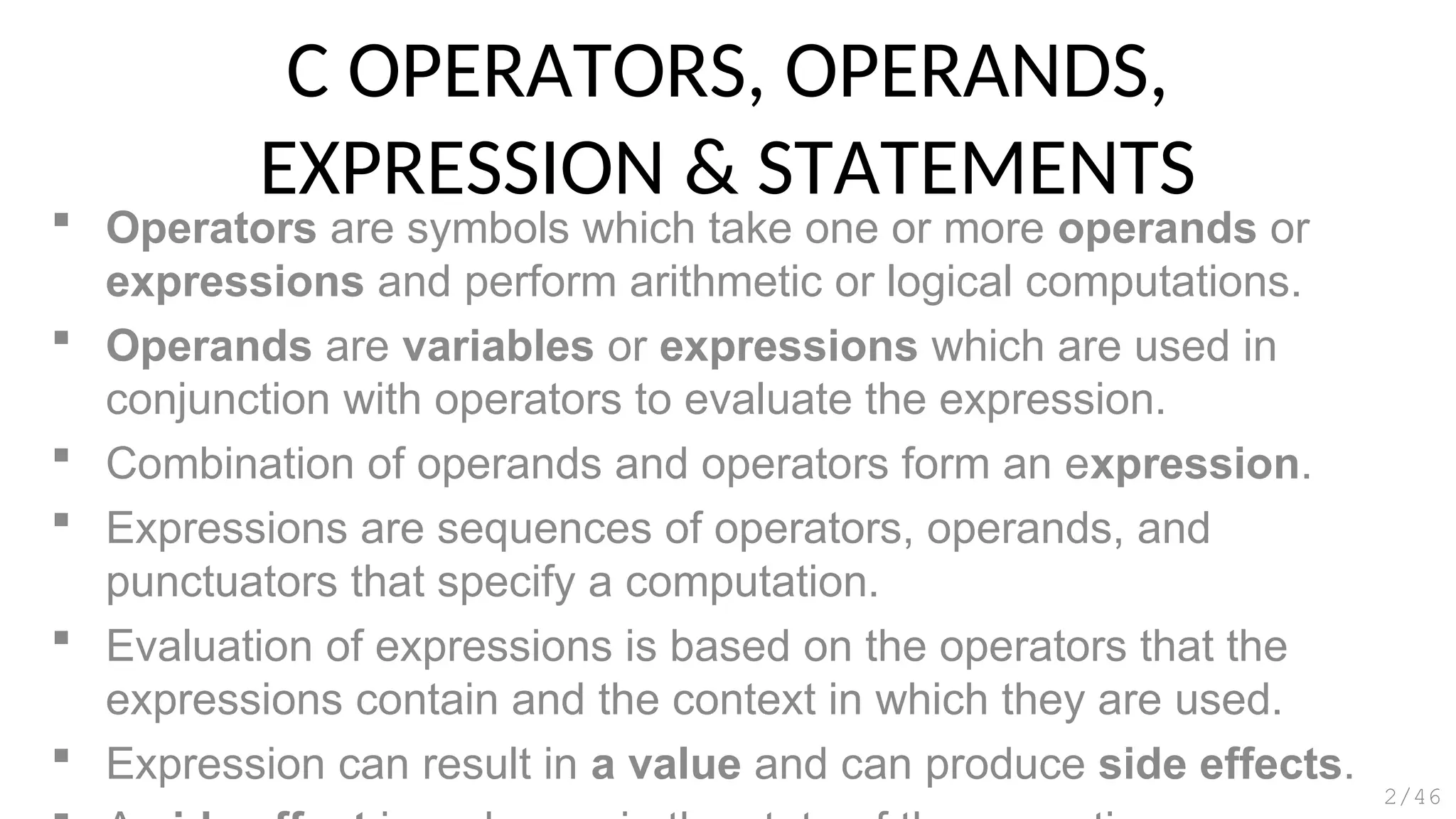 C OPERATORS, OPERANDS,
EXPRESSION & STATEMENTS
 Operators are symbols which take one or more operands or
expressions and perform arithmetic or logical computations.
 Operands are variables or expressions which are used in
conjunction with operators to evaluate the expression.
 Combination of operands and operators form an expression.
 Expressions are sequences of operators, operands, and
punctuators that specify a computation.
 Evaluation of expressions is based on the operators that the
expressions contain and the context in which they are used.
 Expression can result in a value and can produce side effects.
2/46
 
