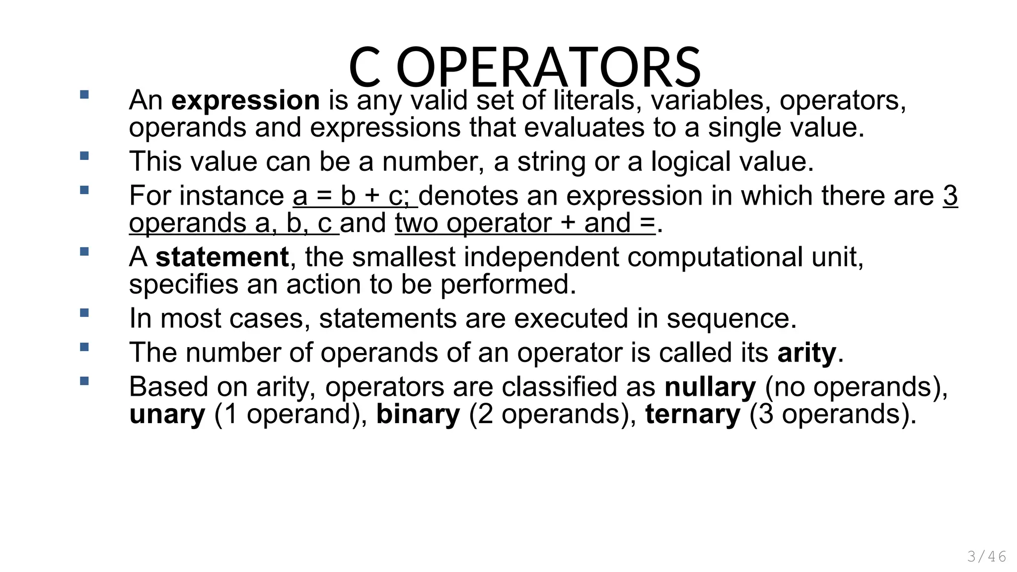 C OPERATORS
 An expression is any valid set of literals, variables, operators,
operands and expressions that evaluates to a single value.
 This value can be a number, a string or a logical value.
 For instance a = b + c; denotes an expression in which there are 3
operands a, b, c and two operator + and =.
 A statement, the smallest independent computational unit,
specifies an action to be performed.
 In most cases, statements are executed in sequence.
 The number of operands of an operator is called its arity.
 Based on arity, operators are classified as nullary (no operands),
unary (1 operand), binary (2 operands), ternary (3 operands).
3/46
 