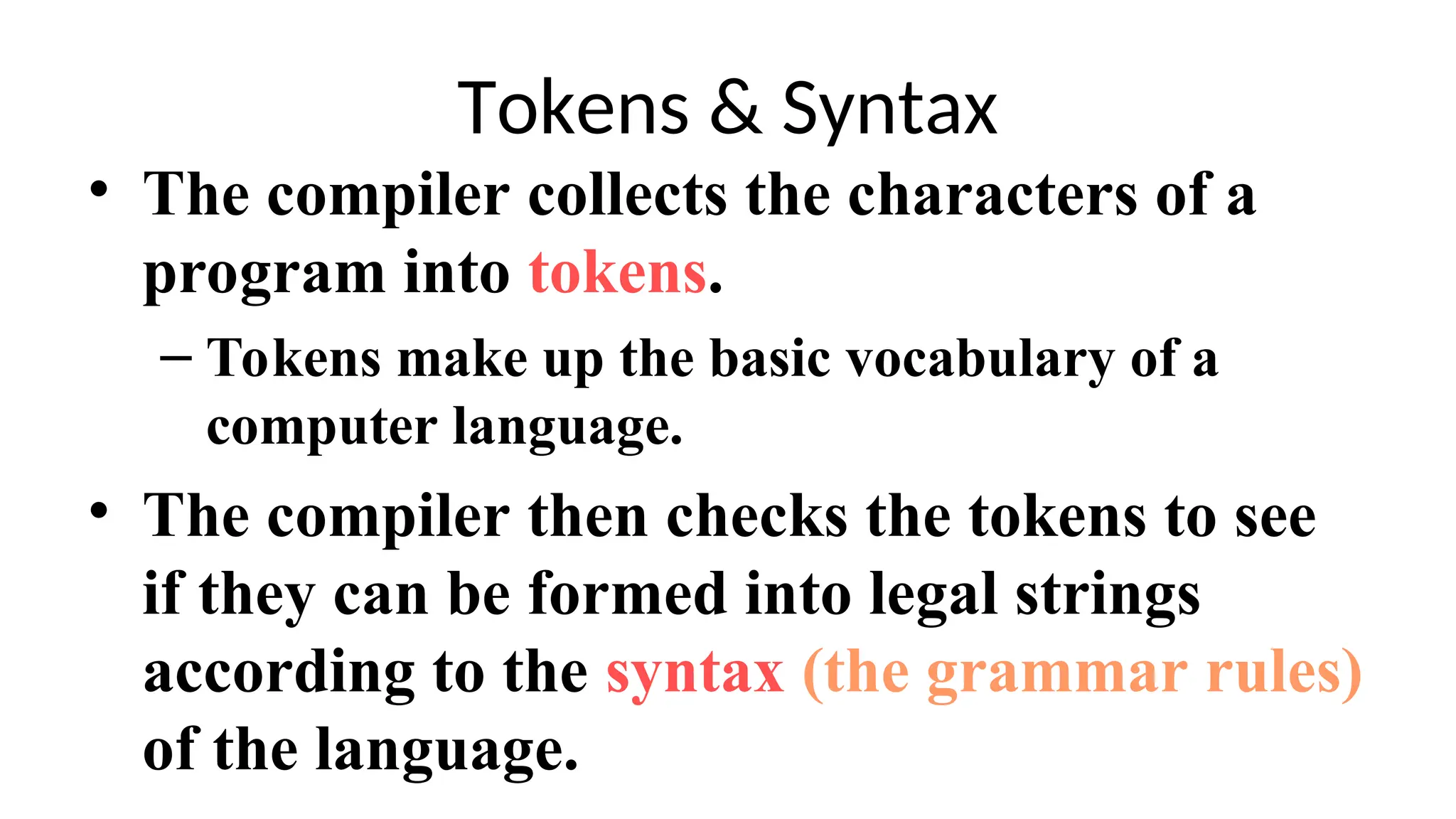 Tokens & Syntax
• The compiler collects the characters of a
program into tokens.
– Tokens make up the basic vocabulary of a
computer language.
• The compiler then checks the tokens to see
if they can be formed into legal strings
according to the syntax (the grammar rules)
of the language.
 